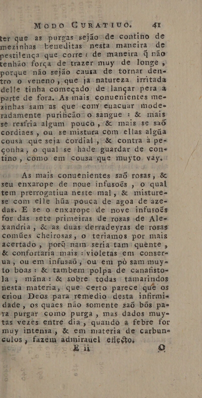 ter que as purgas sejão de contino de mezinhas beneditas nesta maneira de pestilença que corre: de maneira q não tenhão força de trazer muy de longe ,' porque não sejão causa de tornar dene tro Oo veneno, que ja natureza. irritada delle tinha começado de lançar pera a parte de fora. As mais conuenientes me- zinhas sam'as que com” euacuur modes radamente purificão o sangue : &amp; mais se resfria algum pouco ,'&amp; mais se sad cordines, ou se mistura com ellas algiia cousa que seja: cordial, &amp; contra à pes conha, o qual se hade guardar de cone tino, como em cousa que muyto. vay. As mais conuenientes sad rosas, &amp; seu enxarope de noue infusoês , o qual tem prerrogatiua neste mal, &amp; mistures se com elle húa pouca de agoa de aze- das. E se o enxarope de nove infusoês for das sete primeiras de rosas de Ale= Xandria, &amp;as duas derradeyras de rosas comíies cheirosas, o teriamos por mais acertado , porq nam seria tam: quente , &amp; confortaria mais : violetas em conser=s ua, ou em infusad, ou em pô sam muys to boas: &amp; tambem polpa de cunafisto= la , mãâna: &amp; sobre: todas tamarindos nesta materia, que certo parece que os criou Deos para remedio desta infirmis dade, os quaes não somente saô bôs pas ra purgar como purga , mas dados muye tas vezes entre dia, quando a febre for muy intensa, &amp; em materia de carbune culos, fazem adimirauel eflegtos E di a)