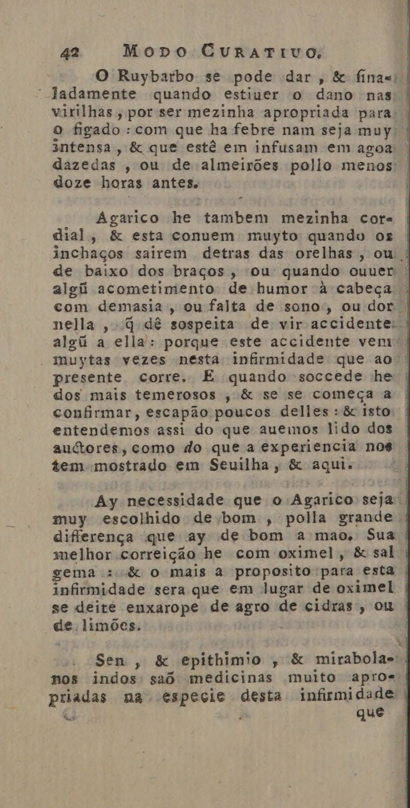 O Ruybarbo se pode dar, &amp; finas: | Jadamente quando estiver o dano nas virilhas;, por ser mezinha apropriada para | o figado : com que ha febre nam seja muy | 3ntensa, &amp; que estê em infusam em agoa dazedas , ou de almeirões pollo menos: doze horas antes. | Agarico he tambem mezinha cota dial, &amp; esta conuem muyto quando os inchaços sairem detras das orelhas, ou | de baixo dos braços, ou quando ouuer algú acometimento: de humor à cabeça com demasia, ou falta de sono, ou dor | nella , q dê sospeita de vir accidente: | algú a ella: porque este accidente vem - muytas vezes nesta: infirmidade que ao. presente corre. E quando soccede he | dos mais temerosos , &amp; se se começa a confirmar, escapão poucos delles : &amp; isto entendemos assi do que auemos lido dos autores, como do que a experiencia nos tem-mostrado em Seuilha, &amp; aqui. Ay necessidade que o Agarico seja! muy escolhido de bom , polla grande | diferença que ay de bom a mao, Sua | melhor correição he com oximel, &amp; sal | gema :-&amp; o mais a proposito para esta | infirmidade sera que em lugar de oximel | se deite enxarope de agro de cidras, ou | de limões. Sen, &amp; epithimio , &amp; mirabolas nos indos' saô medicinas muito apros | priadas na especie desta infismidade | á que Qua