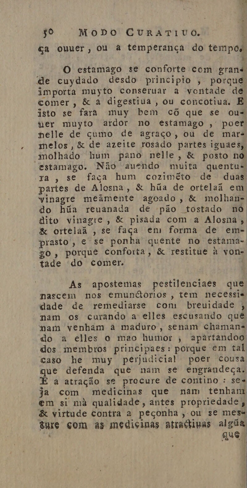 Ga ouuer, ou à temperança do tempos O estamago se conforte com grand de cuydado desdo principio ; porque importa muyto conseruar a vontade de comer, &amp; à digestiua , Ou concotiua. E isto se fara muy bem cô que se ous ver muyto ardor no estamago , poer nelle de cumo de agraço, ou de mar: melos, &amp; de azeite rosado partes iguaes, “molhado hum pano nelle, &amp; posto no estamago. Não auendo muita quentus xa , se faça hum cozimêto de duas partes de Alosna, &amp; hãa de ortelaã em vinagre meiâmente agoado , &amp; molhan= do húãa reuanada de pão tostado no dito vinagre, &amp; pisada com a Alosna , &amp; ortelaã , se faça em forma de em- prasto, e se ponha quente no estama-, zo, porque conforta, &amp; restitue à von= tade do comer. As apostemas pestilenciaes que nascem nos emundorios , tem necessie dade de remediarse com breuidade ; nam os curando a elles escusando que nam venham a maduro, senam chamans do a elles o mao humor , apartandoo dos membros principaes: porque em tal caso he muy perjudicial poer cousa que defenda que nam se engrandeça, E a atração se procure de contino : se« ja com medicinas que nam tenham em si ma qualidade, antes propriedade, &amp; virtude contra à peçonha ; OU se mess BNIS gom as medicinas atrastimas algúa que