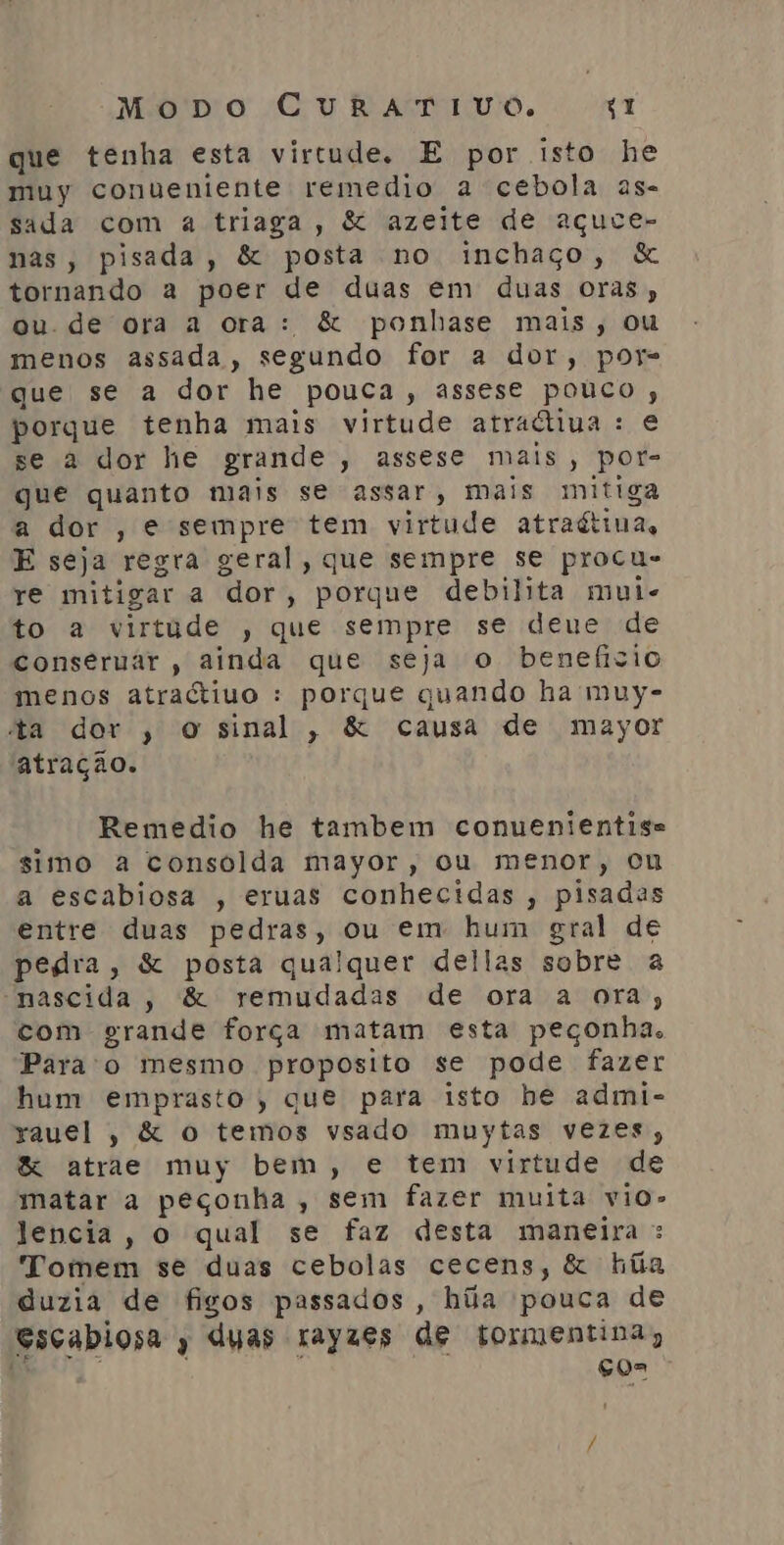 que tenha esta virtude. E por isto he muy conueniente remedio a cebola as- sada com a triaga, &amp; azeite de açuce- nas, pisada, &amp; posta no inchaço, &amp; tornando a poer de duas em duas oras, ou. de ora a ora: &amp; ponhase mais, ou menos assada, segundo for a dor, por que se a dor he pouca, assese pouco, porque tenha mais virtude atraliiua : e se a dor he grande, assese mais, por- que quanto mais se assar, mais mitiga a dor , e sempre tem virtude atraétiua, E seja regra geral, que sempre se procu- re mitigar a dor, porque debilita mui- to a virtude , que sempre se deue de conseruar , ainda que seja o benefizio menos atraétiuo : porque quando ha muy- ta dor , o sinal, &amp; causa de mayor atração. Remedio he tambem conuenientise simo a consolda mayor, ou menor, ou a escabiosa , eruas conhecidas, pisadas entre duas pedras, ou em hum gral de pedra, &amp; posta qualquer dellas sobre a nascida, &amp; remudadas de ora a ora; com grande força matam esta peçonha. Para'o mesmo proposito se pode fazer hum emprasto, que para isto he admi- rauel, &amp; o temos vsado muytas vezes &amp; atrae muy bem, e tem virtude de matar a peçonha , sem fazer muita vio» Jencia, o qual se faz desta maneira : Tomem se duas cebolas cecens, &amp; húãa duzia de figos passados, ha pouca de escabiosa y duas rayzes de tormentina, Nº ÇOa