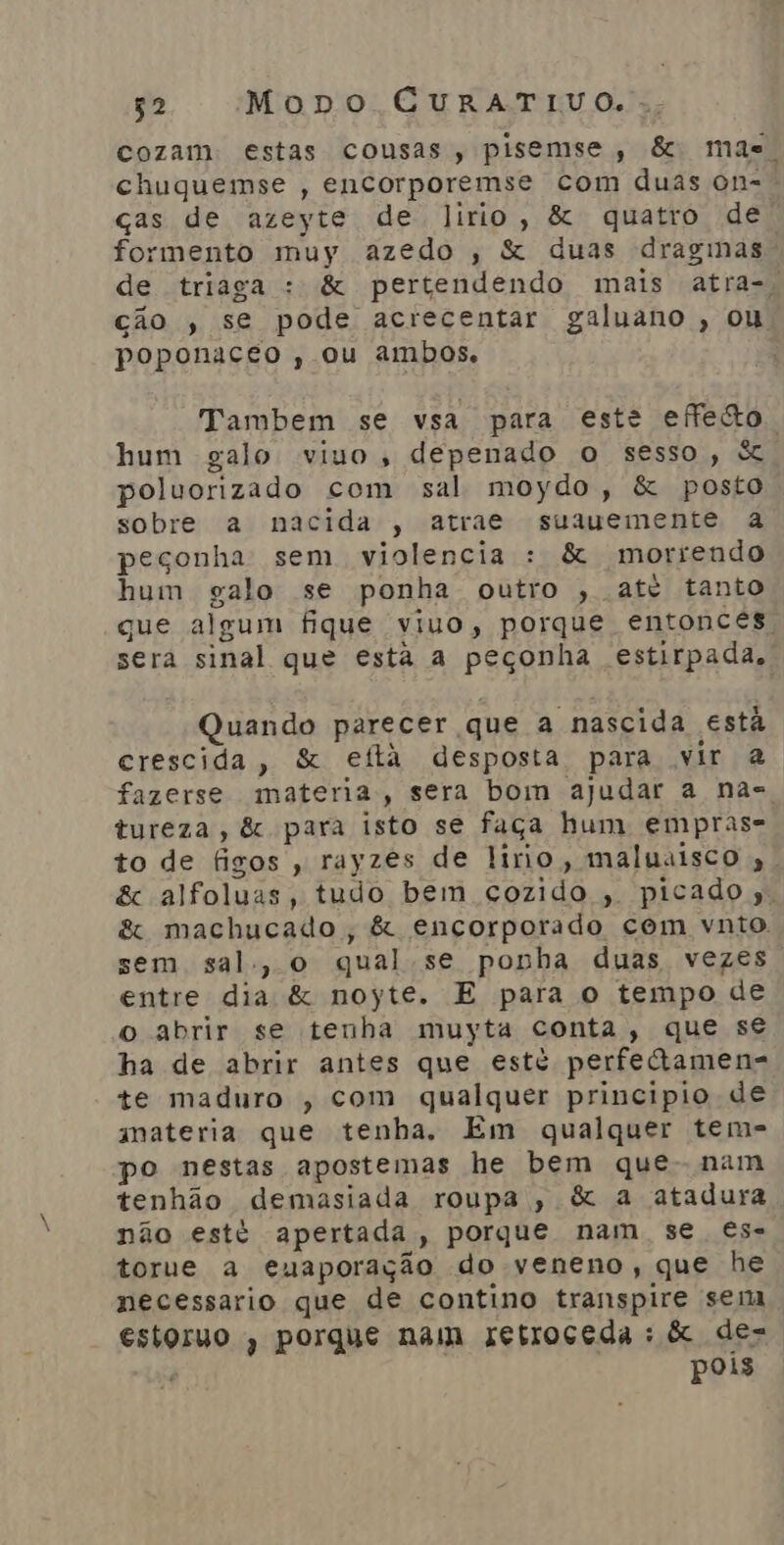 cozam. estas cousas, pisemse, &amp; mae. chuquemse , encorporemse com duas on-. ças de azeyte de Jirio, &amp; quatro de. formento muy azedo , &amp; duas dragmmas de triaga : &amp; pertendendo mais atra-, ção , se pode acrecentar galuano , ou poponaceo , ou ambos. | Tambem se vsa para este effeão hum galo vivo, depenado o sesso, S poluorizado com sal moydo, &amp; posto sobre a nacida , atrae suauemente a peçonha: sem violencia : &amp; morrendo hum galo se ponha outro , até tanto que algum fique viuo, porque entonceés, sera sinal que esta a peçonha estirpada, Quando parecer que a nascida está crescida, &amp; eftá desposta para vir à fazerse materna; sera bom ajudar a nas tureza, &amp; para isto se faça hum empras= to de figos , rayzes de lirio, maluaisco , &amp; alfoluas, tudo bem cozido , picado. ê&amp; machucado, &amp; encorporado com vnto. sem sal, o qual se ponha duas vezes entre dia &amp; noyte. E para o tempo de o abrir se tenha muyta conta, que se ha de abrir antes que esté perfetamen- te maduro , com qualquer principio de materia que tenha. Em qualquer tem- po nestas apostemas he bem que- nam tenhão demasiada roupa, &amp; a atadura não esté apertada, porque nam se €s- torue a euaporação do veneno, que he necessario que de contino transpire sem, estoruo , porque nam retroceda : &amp; de- 'ê pois