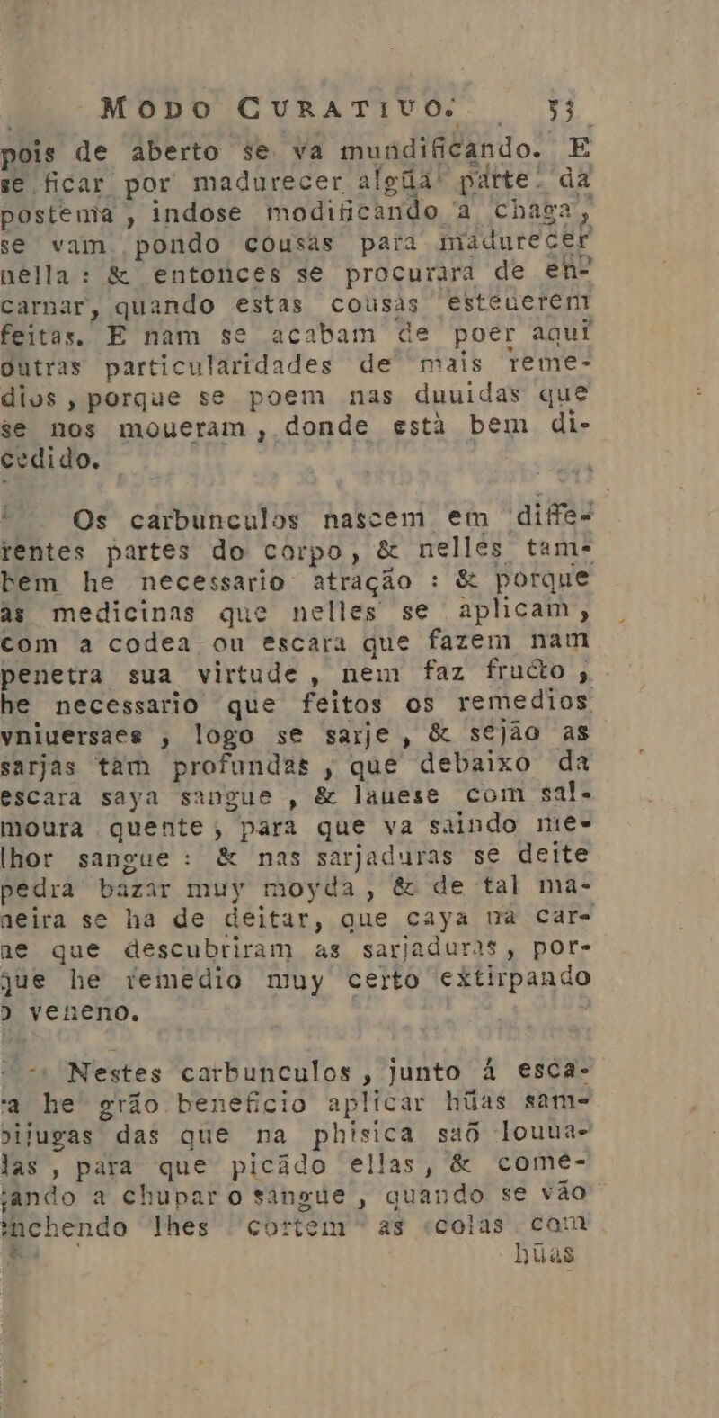 pois de aberto se va mundificando. E se ficar por madurecer algãa' parte. da postema , indose modificando a chaga, se vam pondo cousas para madurecer nella: &amp; entonces se procurara de en carnar, quando estas cousas esteueren feitas. E nam se acabam de poer aqui Outras particularidades de mais reme- dios, porque se poem nas duuidas que se nos moueram , donde está bem di- cedido. É Os carbunculos nascem em diffe- rentes partes do corpo, &amp; nelles tame bem he necessario atração : &amp; porque as medicinas que nelles se aplicam, com a codea ou escara que fazem nam penetra sua virtude, nem faz fructo ,. he necessario que feitos os remedios yniversaes , logo se sarje, &amp; sejão as sarjas tam profundas ; que debaixo da escara saya sangue , &amp; lauese com sal. moura quente, para que va saindo nie lhor sangue: &amp; nas sarjaduras se deite pedra bazar muy moyda, &amp; de tal ma- neira se ha de deitar, que caya na car- ne que descubriram as sarjaduras, por- que he viemedio muy certo extirpando ) veneno. -» Nestes carbunculos , junto à esca- a he grão beneficio aplicar hãas sam- pilugas das que na phisica saô louna- las, para que picâdo ellas, &amp; comeé- ando a chupar o sangue, quando se vão enchendo lhes cortem” as «colas cam Rs j Tia ) Nuas