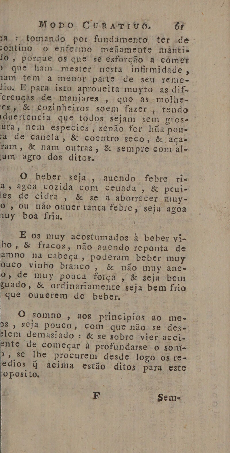 ta : tomando por fundâmento ter de: ontino o enfermo meiamente manti- lo, porque os que se esforção a comet ) que ham mester nesta infirmidade , lam tem a menor parte de seu reme- tio. E para isto aproveita muyto as dif. erenças de manjures , que as-molhe- es, &amp; cozinheiros soem fazer , tendo duertencia que todos sejam sem gtose ura, nem especies, senão for húãa pou- a de canela, &amp; coentro seco, &amp; ação tam; &amp; nam outras, &amp; sempre com al= um agro dos ditos. O beber seja, auendo febre ri à, agoa cozida com ceuada , &amp; peui- les de cidra, &amp; se a aborrecer muy- O, ou não ouuer tanta febre, seju agoa auy boa fria, e E os muy acostumados à beber vi- ho, &amp; fracos, não auendo reponta de amno na cabeça, poderam beber muy ouco vinho branco, &amp; não muy ane- O, de muy pouca força , &amp; seja bem guado, &amp; ordinariamente seja bem frio “que ouuerem de beber. - O somno , aos principios ao me» DS , Seja pouco, com que não se des- ilem demasiado : &amp; se sobre vier acci- ente de começar à profundarse o sonmi- P> se lhe procurem desde logo os re- edios q acima estão ditos para este 'Oposito. E | Sema