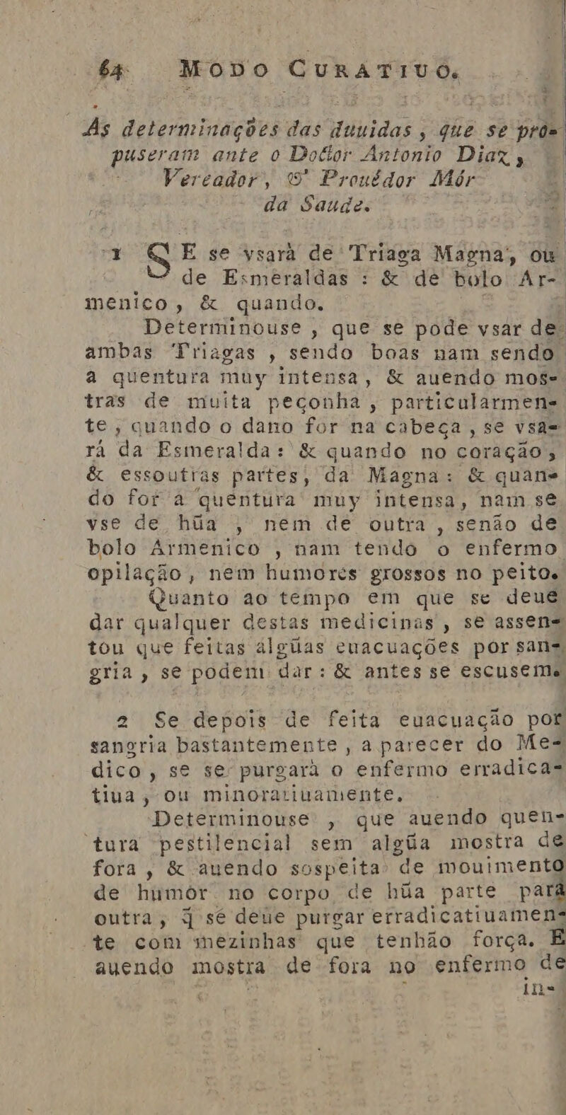 “As determinações das duuidas , que se prõs pro Rca ante o Docior Antonio Diaz, Vereador, 9 Prouédor Mór da Saude. J E se ysarãá de Triaga Magna; ou. de Esmeraldas : &amp; de bolo Ar-. menico, &amp; quando. | Determinouse , que se pode vsar de: ambas “Friagas , sendo boas nam sendo a quentura muy intensa, &amp; auendo mos= tras de muita peçonha, particularmens te, quando o dano for na cabeça, se vsa= ra da Esmeralda: &amp; quando no coração; &amp; essoutras partes, da Magna: &amp; quane do for à quentura muy intensa, nam se vse de, hãa ;' nem dé outra, senão de bolo Armenico , nam tendo o enfermo opilação, nem humores grossos no peitos Quanto ao tempo em que se deus dar qualquer destas medicinas , se assen= tou que feitas algiias cuacuações por sans gria, se podem dar: &amp; antes se escuseme 2 Se depois de feita euacuação por sangria bastantemente, a parecer do Mes dico Sete purgará o enfermo erradica- tiua, ou minoratiuamente, Determinouse , que auendo quen- “tura pestilencial sem atgua mostra de fora, &amp; auendo sospeita de mouiment de humor no corpo de hãa parte pal outra, q sé deúe purgar erradicatiuamens te com smezinhas que tenhão força. E auendo mostra de fora no enfermo de ins