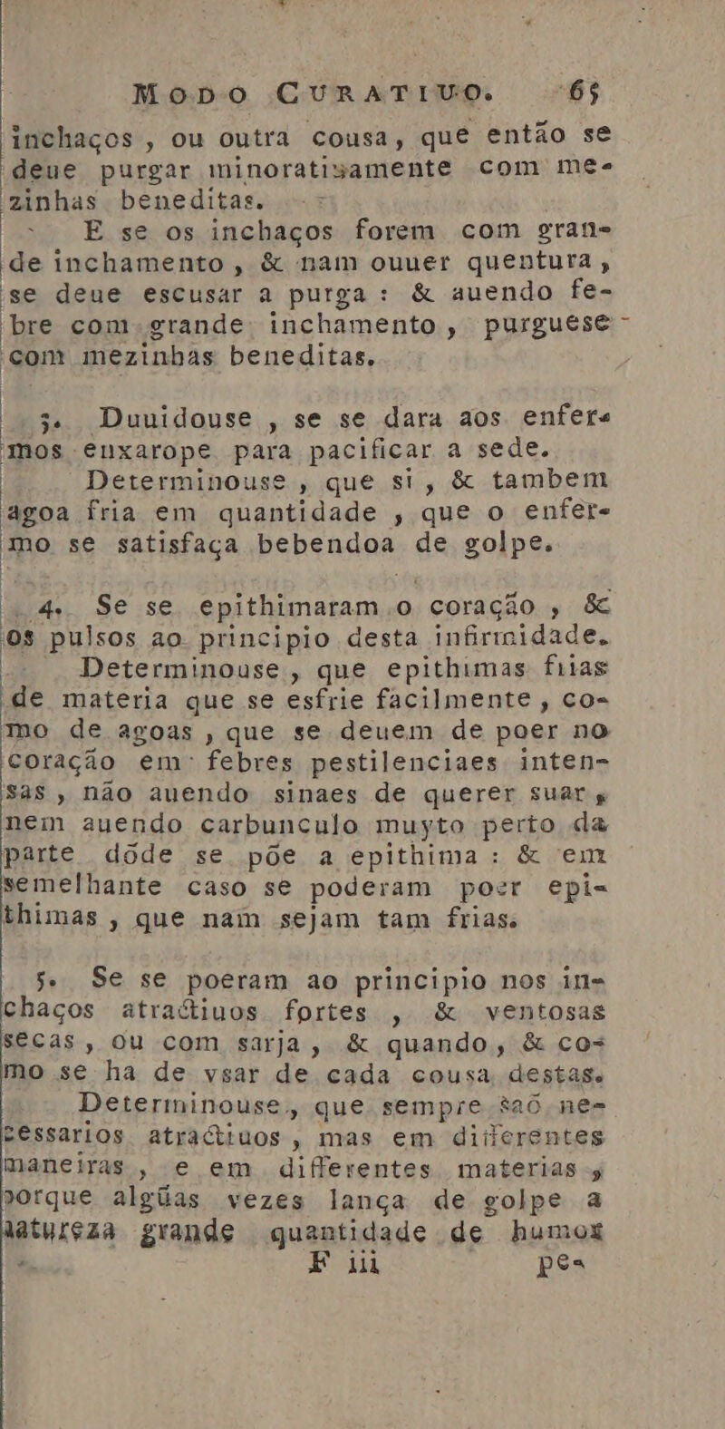 inchaços , ou outra cousa, que então se deue purgar minoratisamente com me- 'zinhas beneditas. - | E se os inchaços forem com gran= de inchamento, &amp; nam ouuer quentura, se deue escusar a purga: &amp; auendo fe- bre com grande; inchamento , purguese “com mezinhas beneditas. | 3 Duuidouse , se se dara aos enfers mos enxarope para pacificar a sede. Determinouse, que si, &amp; tambem agoa fria em quantidade , que o enfere mo se satisfaça bebendoa de golpe. f | | 4. Se se epithimaram.o coração , &amp; os pulsos ao. principio desta infirmidade. Determinouse, que epithimas frias de materia que se esfrie facilmente, co= mo de agoas , que se deuem de poer no coração em: febres pestilenciaes inten- sas, não auendo sinaes de querer suar nem auendo carbunculo muyto perto da parte dode se põe a epithima: &amp; em semelhante caso se poderam pocr epi= thimas , que nam sejam tam frias. 5 Se se poeram ao principio nos in- chaços atractivos fortes , &amp; ventosas secas, ou com sarja, &amp; quando, &amp; co= mo se ha de vsar de cada cousa destas. Determinouse, que sempre 326 ne- cessarios atractruos, mas em diiierentes maneiras , e em differentes materias porque algiias vezes lança de golpe a aturçãa grande quantidade de humox . F ii Ra