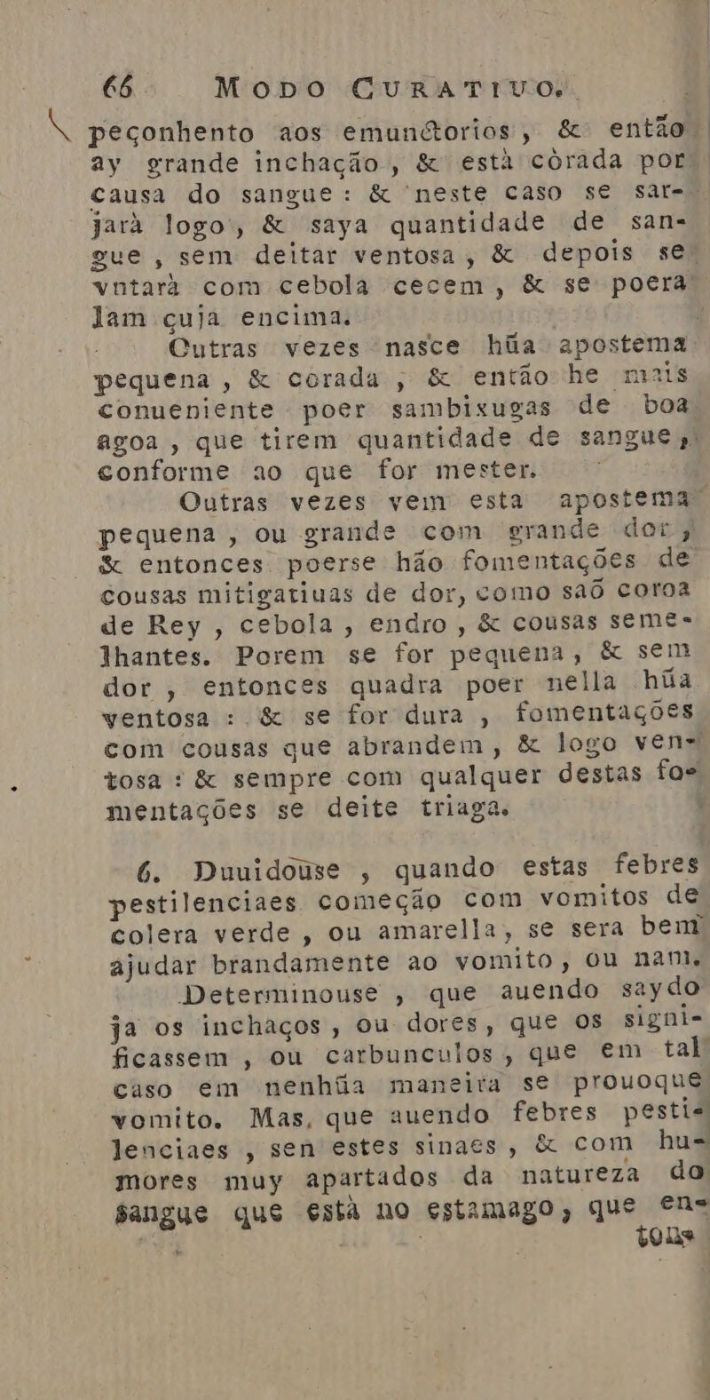 8 peçonhento aos emundtorios, &amp; então | ay grande inchação, &amp;' está córada por causa do sangue: &amp; neste caso se sar- jará logo, &amp; saya quantidade de sans gue , sem deitar ventosa, &amp; depois se) vntara com cebola cecem, &amp; se poera lam çuja encima. Cutras vezes nasce hiãa apostema pequena, &amp; corada , &amp; então he mais conueniente poer sambixugas de boa] agoa , que tirem quantidade de sangue. conforme ao que for mester. Outras vezes vem esta apostema, pequena, ou grande com grande dor, &amp; entonces poerse hão fomentações de Cousas mitigatiuas de dor, como sao coroa de Rey, cebola, endro, &amp; cousas semes Thantes. Porem se for pequena, &amp; sem dor , entonces quadra poer nella húa ventosa : &amp; se for dura , fomentações com cousas que abrandem, &amp; logo ven= tosa : &amp; sempre com qualquer destas fos mentações se deite triaga. 6. Duuidouse , quando estas febres pestilenciaes começão com vomitos de colera verde, ou amarella, se sera bem ajudar brandamente ao vomito, ou nam. Determinouse , que auendo saydo ja os inchaços, ou dores, que Os signi- ficassem , ou carbunculos, que em tal caso em nenhãa maneita se prouoque vomito. Mas, que auendo febres pestis Jenciaes , sen estes sinaes, &amp; com hu= mores muy apartados da natureza do sangue que estã no estimago, que Ns tons