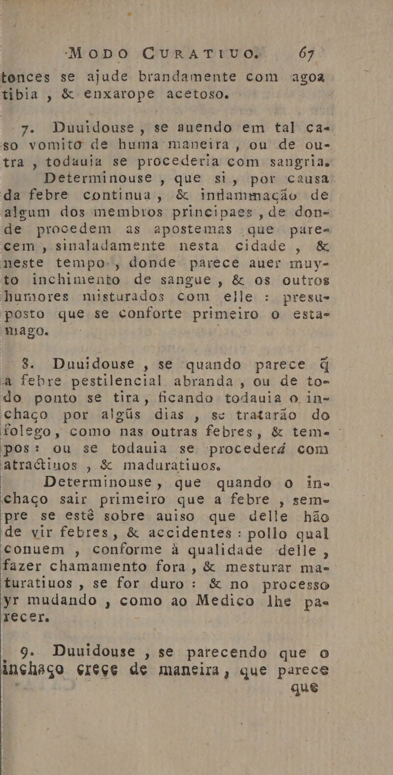 tonces se ajude brandamente com agoa tibia , & enxarope acetoso. 7. Duuidouse, se auendo em tal ca- so vomito de huma maneira, ou de ou- tra , todauia se procederia com sangria. Determinouse , que si, por causa da febre continua, & indammação de algum dos membros principaes, de dons de procedem as apostemas que pares cem, sinaladamente nesta cidade, & meste tempo-, donde parece auer muy- to inchimento de sangue, & os outros humores misturados com elle : presu- posto que se conforte primeiro o esta- mago. - 8. Duuidouse , se quando parece q a febre pestilencial abranda, ou de to= do ponto se tira, ficando todauia o in- Chaço por algis dias , sc tratarão do folego, como nas outras febres, & tema: pos: ou se todauia se procederá com atraétinos , & maduratiuos. Determinouse, que quando o ins Chaço sair primeiro que a febre , sem- pre se estê sobre auiso que delle hão de vir febres, & accidentes : pollo qual conuem , conforme à qualidade delle, fazer chamamento fora, & mesturar mas turatiuos , se for duro : & no processo yr mudando , como ao Medico lhe pas récEr. 9. Duuidouse , se parecendo que o inshaço creçe de mansira, que parece y que