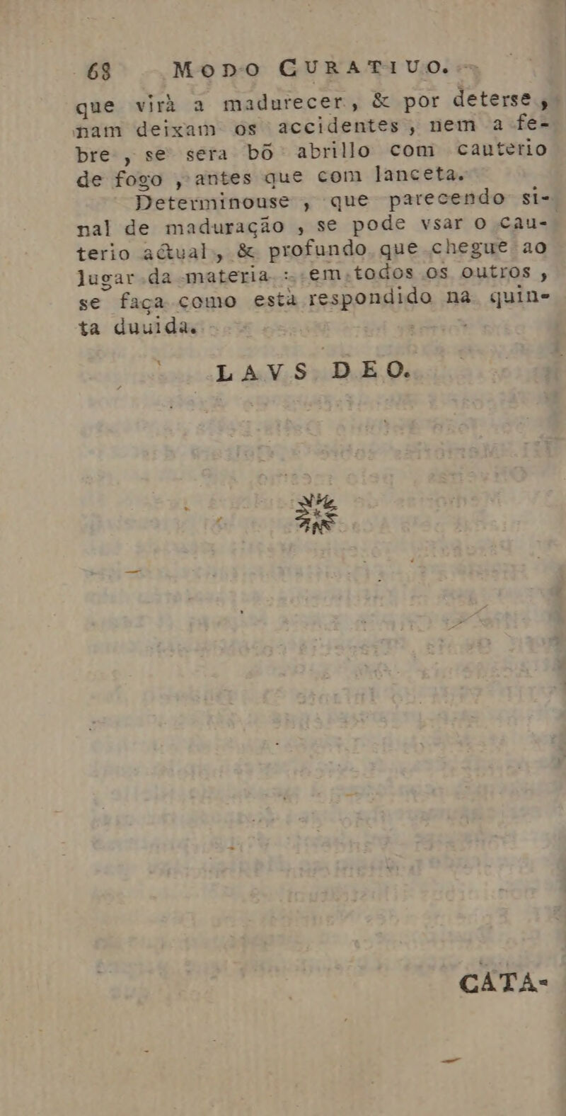 que viri a madurecer, & por deterse, nam deixam os accidentes, nem a fe- bre, se sera bô abrillo com cauterio de fogo , antes que com lanceta. Determinouse , que parecendo si-= nal de maduração , se pode vsar O cau-. terio actual, & profundo que chegue ao lugar da materia: em-todos Os outros , se faça como esta respondido na. quin- ta duuida. LAVS DEO. AV, is CATA: