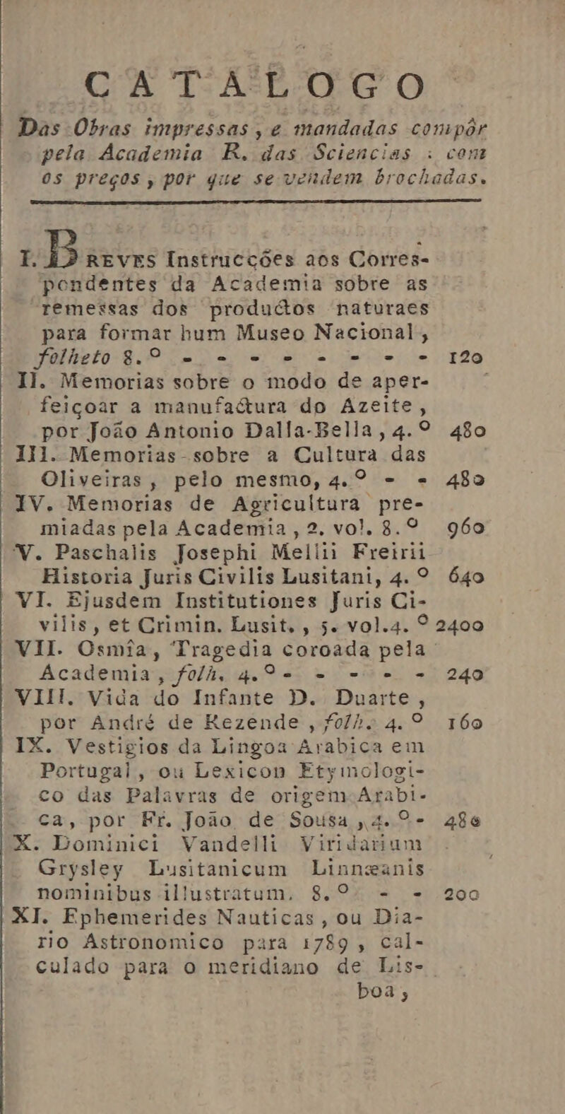 pela Academia R. das Sciencias I. B REVES Instrucções aos Corres- pendentes da Academia sobre as remessas dos produtos naturaes para formar hum Museo Nacional; folheto 8.0 e - o... . o Il. Memorias sobre o modo de aper- feiçoar a manufaétura do Azeite, 120 Il. Memorias - sobre a Cultura das Oliveiras, pelo mesmo, 4.º - = IV. Memorias de Agricultura pre- miadas pela Academia, 2. vol. 8.º V. Paschalis Josephi Meliii Fretrii 482 960 VI. Ejusdem Institutiones Juris Ci- vilis, et Crimin. Lusit., 5. vol.4. VII. Osmia, Tragedia coroada pela Academia, folh, qa - ue = VIII. Vida do Infante D. Duarte, por André de Rezende, folh. 4.º IX. Vestigios da Lingoa Avabica em Portugal, ou Lexicon Etyimologi- co das Palavras de origem Arabi- ca, por Fr. João de Sousa 4.º. X. Dominici Vandell Viridarium Grysley Lusitanicum Linnganis nominibus illustratum. 8.º. - - XI. Ephemerides Nauticas, ou Dia- rio Astronomico para 1789, cal- culado para o meridiano de Lis- boa; 240 160 486 200