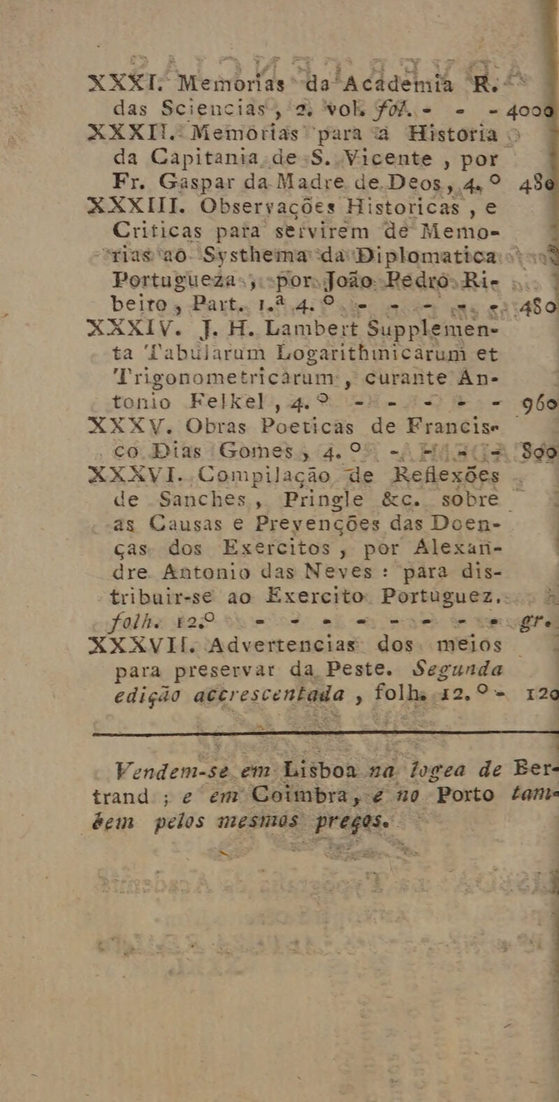 XXXI. Memorias da “Academia Re“ das Sciencias, a “vols ff. - - - 400 XXXIT. Memorias para à Historia > da Capitania de-S. Vicente , por. Fr. Gaspar da Madre de. Deos, 44º 43 RXXIII. Observações Historicas , e Criticas pata servirem dé Memo- “rias '20- SysthemadaDiplomatica vo Portuguezas;,: for João: Pedro. Ri- .. beiros Part. 1.2.4.0 Je e um qua vss48o XXXIV. J. H. Lambe: +t Supplemen- ta Pabularum Logarithnicarum et À ngogomenrio nro , Curante An- tonio Felkel, 4.º = o = - go XXXV. Obras Posiicam de Francise - co Dias Gomes, 4.0 -4 E '- Sgo XXXVI. Compilação de Reflexões de Sanches, Pringle &c. sobre | as Causas € Prevenções das Doen- ças dos Exercitos, por ÁAlexan- dre Antonio das Neves : para dis- tribuir-se ao Exercito. Portuguez,.. 5» folhe 120 ue ve e cas mise de care, XXXKVII. Advertencias dos: meios + para preservar da Peste. * egantão edição aBirescenhaia ? folha 42.9- 129 mt , Vendemos se. em Limbor na dogea de Eer- trand ; e em Coimbra,-e no “Porto tan “dem pelos mesmos preços. Eme