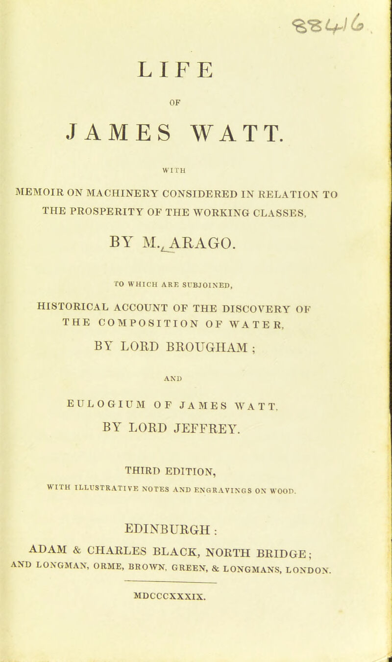 LIFE OF JAMES WATT. WITH MEMOIR ON MACHINERY CONSIDERED IN RELATION TO THE PROSPERITY OF THE WORKING CLASSES, BY M.t ARAGO. TO WHICH ARE SUBJOINED, HISTORICAL ACCOUNT OF THE DISCOVERY OF THE COMPOSITION OF WATER. BY LORD BROUGHAM ; AND EULOGIUM OF JAMES WAT T. BY LORD JEFFREY. THIRD EDITION, HUH ILLUSTRATIVE NOTES AND ENGRAVINGS ON WOOD. EDINBURGH: ADAM & CHARLES BLACK, NORTH BRIDGE; AND LONGMAN, ORME, BROWN, GREEN, & LONGMANS, LONDON. MDCCCXXXIX.