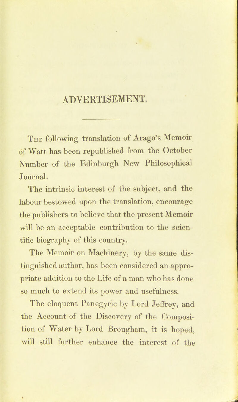 ADVERTISEMENT. The following translation of Arago’s Memoir of Watt lias been republished from the October Number of the Edinburgh New Philosophical J ournal. The intrinsic interest of the subject, and the labour bestowed upon the translation, encourage the publishers to believe that the present Memoir will be an acceptable contribution to the scien- tific biography of this country. The Memoir on Machinery, by the same dis- tinguished author, has been considered an appro- priate addition to the Life of a man who has done so much to extend its power and usefulness. The eloquent Panegyric by Lord Jeffrey, and the Account of the Discovery of the Composi- tion of Water by Lord Brougham, it is hoped, will still further enhance the interest of the