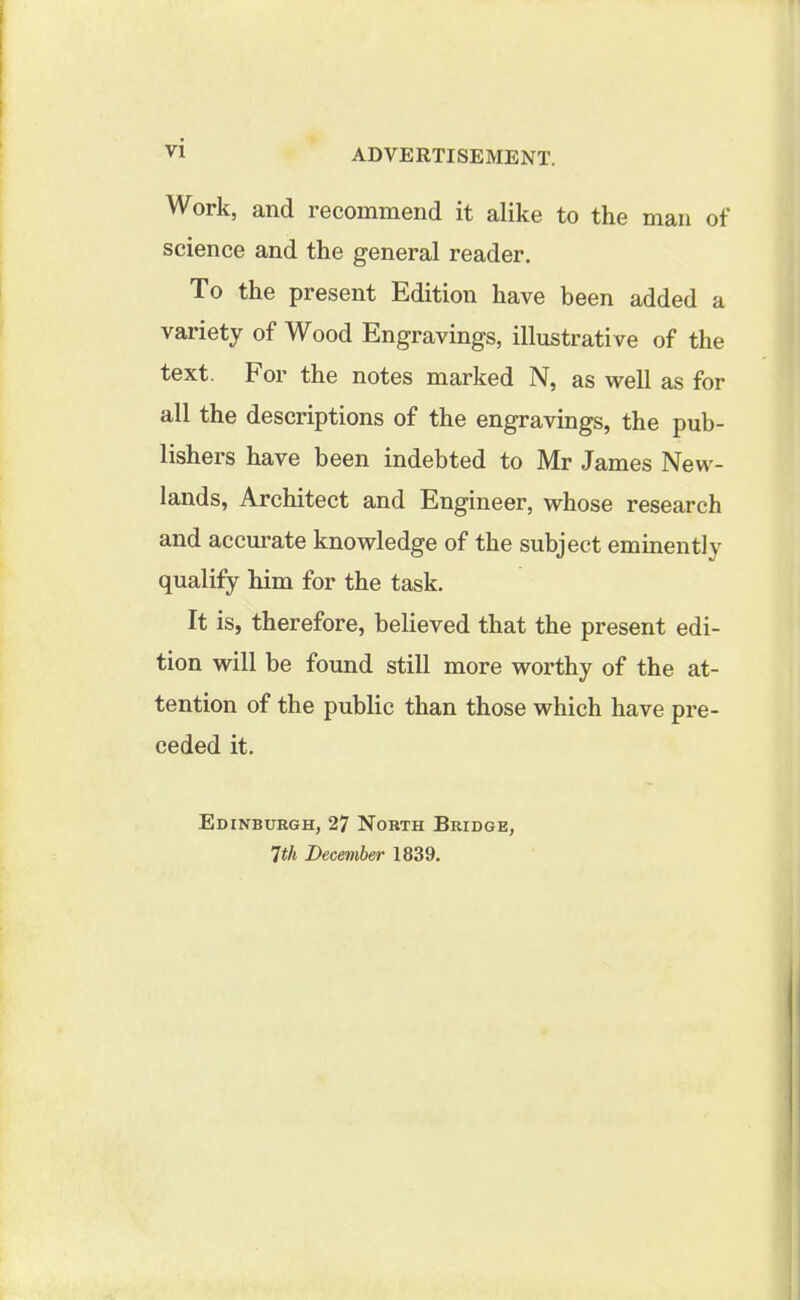 Work, and recommend it alike to the man of science and the general reader. To the present Edition have been added a variety of Wood Engravings, illustrative of the text, kor the notes marked N, as well as for all the descriptions of the engravings, the pub- lishers have been indebted to Mr James New- lands, Architect and Engineer, whose research and accurate knowledge of the subject eminently qualify him for the task. It is, therefore, believed that the present edi- tion will be found still more worthy of the at- tention of the public than those which have pre- ceded it. Edinburgh, 27 North Bridge, 7th December 1839.