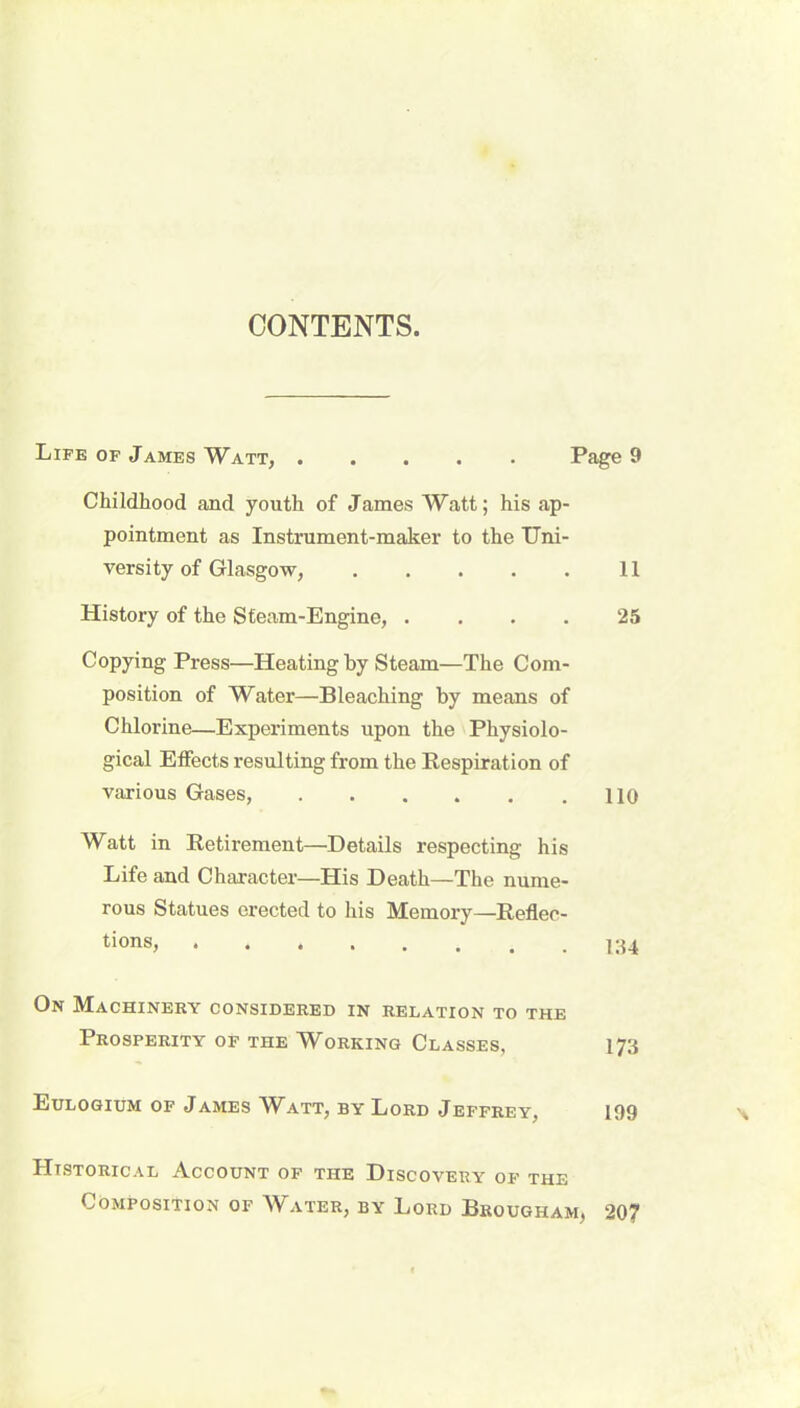 CONTENTS. Life op James Watt, ..... Page 9 Childhood and youth of James Watt; his ap- pointment as Instrument-maker to the Uni- versity of Glasgow, 11 History of the Steam-Engine, .... 25 Copying Press—Heating by Steam—The Com- position of Water—Bleaching by means of Chlorine—Experiments upon the Physiolo- gical Effects resulting from the Respiration of various Gases, 110 Watt in Retirement—Details respecting his Life and Character—His Death—The nume- rous Statues erected to his Memory—Reflec- tions? On Machinery considered in relation to the Prosperity of the Working Classes, 173 Eulogium of James Watt, by Lord Jeffrey, 199 Historical Account of the Discovery of the Composition of Water, by Lord Brougham, 207