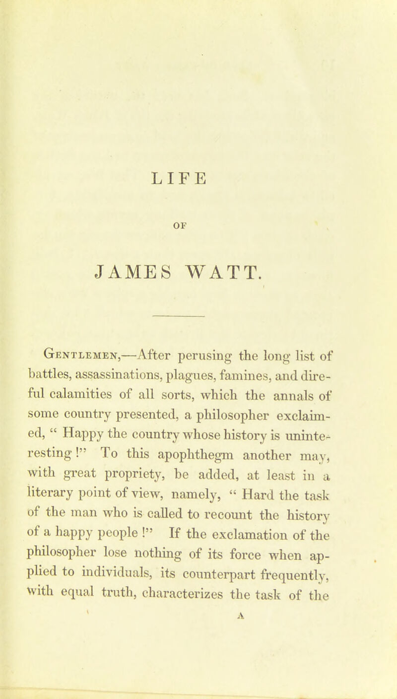 LIFE OF JAMES WATT. Gentlemen,—After perusing the long list of battles, assassinations, plagues, famines, and dire- ful calamities of all sorts, which the annals of some country presented, a philosopher exclaim- ed, “ Happy the country whose history is uninte- resting !” To this apophthegm another may, with great propriety, be added, at least in a literary point of view, namely, “ Hard the task of the man who is called to recount the history of a happy people !” If the exclamation of the philosopher lose nothing of its force when ap- plied to individuals, its counterpart frequently, with equal truth, characterizes the task of the A