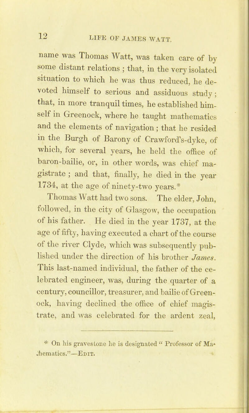 name was Thomas Watt, was taken care of by some distant relations ; that, in the very isolated situation to which he was thus reduced, he de- voted himself to serious and assiduous study; that, in more tranquil times, he established him- self in Greenock, where he taught mathematics and the elements of navigation; that he resided in the Burgh of Barony of Crawford’s-dyke, of which, for several years, he held the office of baron-bailie, or, in other words, was chief ma- gistrate ; and that, finally, he died in the year 1734, at the age of ninety-two years.* Thomas Watt had two sons. The elder, John, followed, in the city of Glasgow, the occupation of his father. He died in the year 1737, at the age of fifty, having executed a chart of the course of the river Clyde, which was subsequently pub- lished under the direction of his brother James. This last-named individual, the father of the ce- lebrated engineer, was, during the quarter of a century, councillor, treasurer, and bailie of Green- ock, having declined the office of chief magis- trate, and was celebrated for the ardent zeal, * On his gravestone he is designated “ Professor of Ma- thematics.”—Edit.