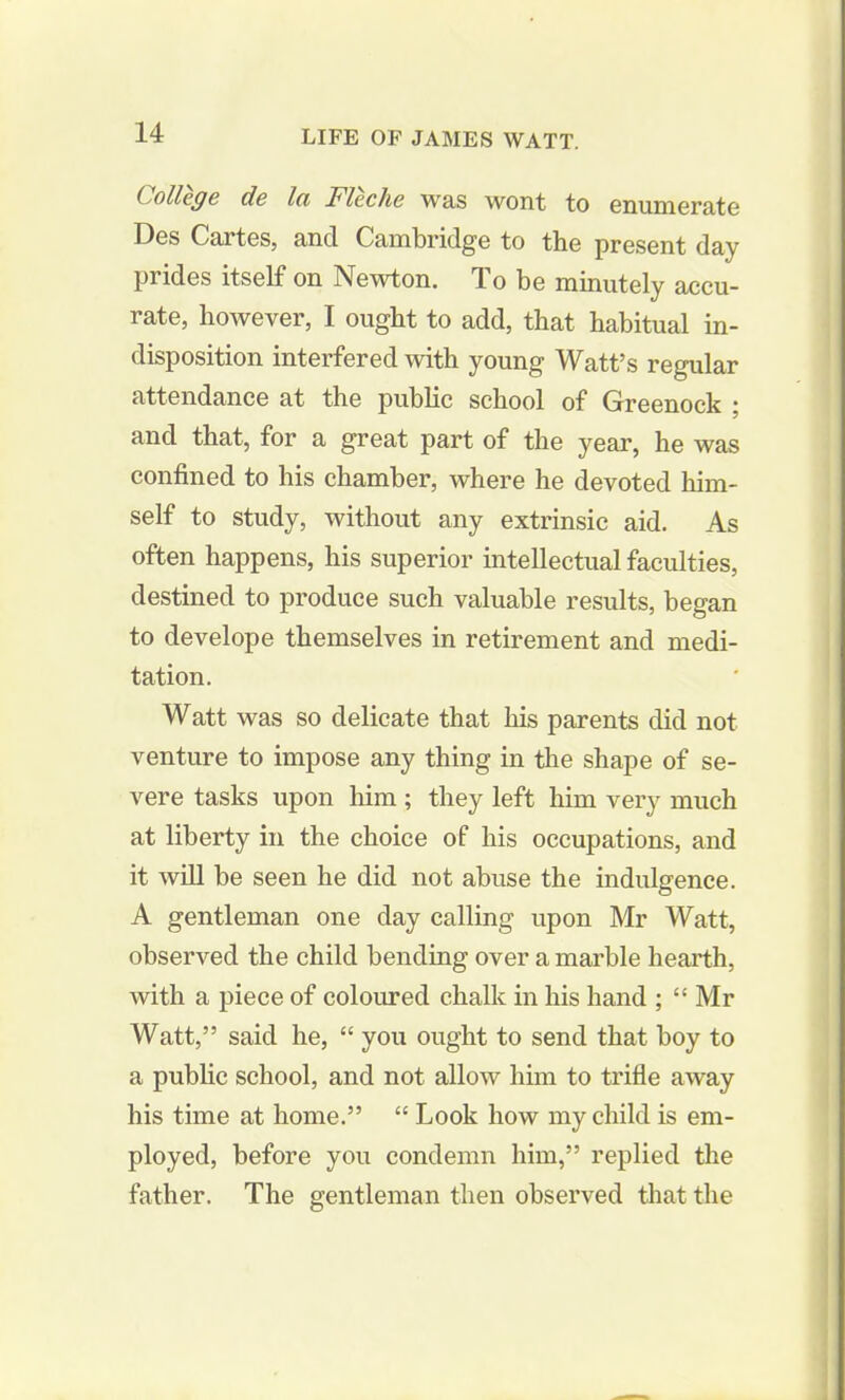 College de lei Fleche was wont to enumerate Des Cartes, and Cambridge to the present day prides itself on Newton. To be minutely accu- rate, however, I ought to add, that habitual in- disposition interfered with young Watt’s regular attendance at the public school of Greenock ; and that, for a great part of the year, he was confined to his chamber, where he devoted him- self to study, without any extrinsic aid. As often happens, his superior intellectual faculties, destined to produce such valuable results, began to develope themselves in retirement and medi- tation. Watt was so delicate that his parents did not venture to impose any thing in the shape of se- vere tasks upon him; they left him very much at liberty in the choice of his occupations, and it will be seen he did not abuse the indulgence. A gentleman one day calling upon Mr Watt, observed the child bending over a marble hearth, with a piece of coloured chalk in his hand ; “ Mr Watt,” said he, “ you ought to send that boy to a public school, and not allow him to trifle away his time at home.” “ Look how my child is em- ployed, before you condemn him,” replied the father. The gentleman then observed that the