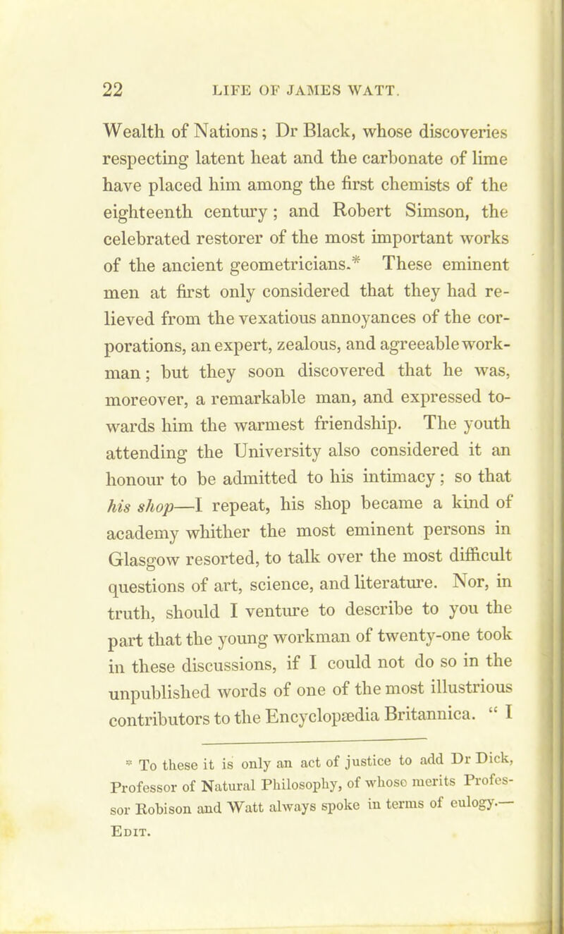 Wealth of Nations; Dr Black, whose discoveries respecting latent heat and the carbonate of lime have placed him among the first chemists of the eighteenth century ; and Robert Simson, the celebrated restorer of the most important works of the ancient geometricians.* These eminent men at first only considered that they had re- lieved from the vexatious annoyances of the cor- porations, an expert, zealous, and agreeable work- man ; hut they soon discovered that he was, moreover, a remarkable man, and expressed to- wards him the warmest friendship. The youth attending the University also considered it an honour to be admitted to his intimacy; so that his shop—I repeat, his shop became a kind of academy whither the most eminent persons in Glasgow resorted, to talk over the most difficult questions of art, science, and literature. Nor, in truth, should I venture to describe to you the part that the young workman of twenty-one took in these discussions, if I could not do so in the unpublished words of one of the most illustrious contributors to the Encyclopedia Britannica. I * To these it is only an act of justice to add Dr Dick, Professor of Natural Philosophy, of whose merits Profes- sor Eobison and Watt always spoke in terms of eulogy.— Edit.