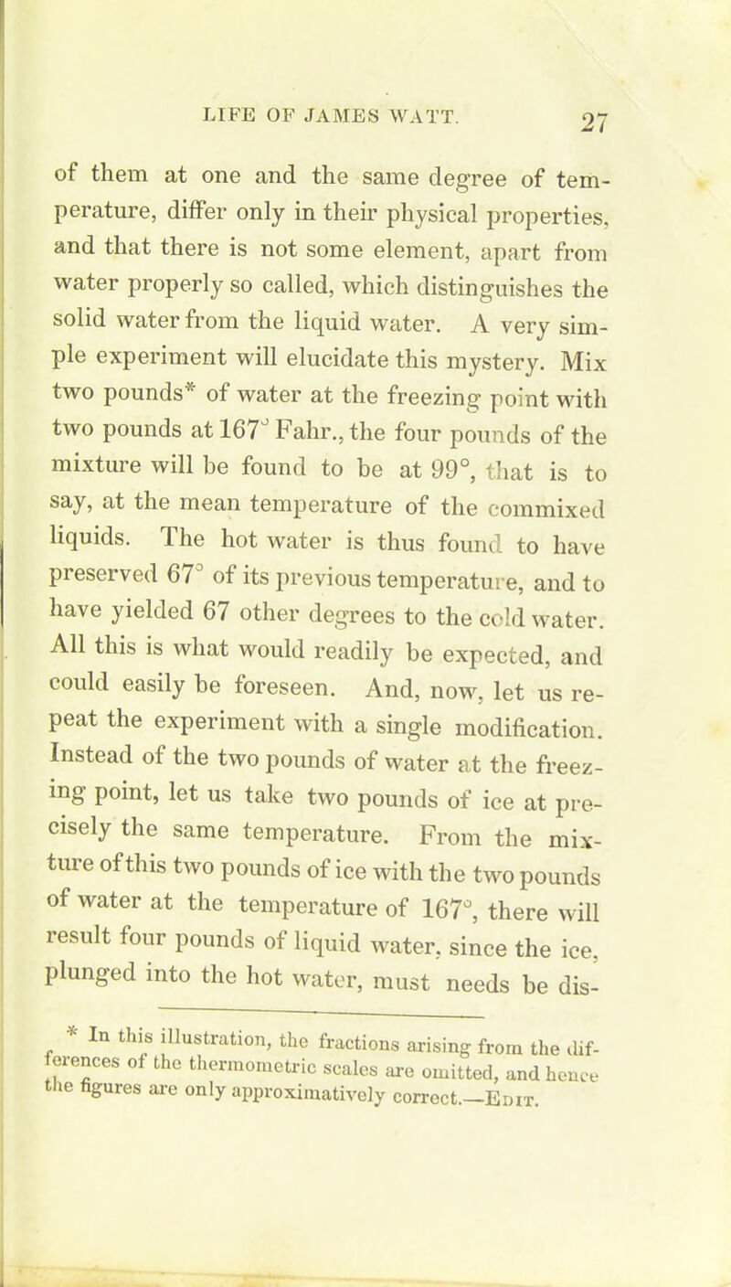 of them at one and the same degree of tem- perature, differ only in their physical properties, and that there is not some element, apart from water properly so called, which distinguishes the solid water from the liquid water. A very sim- ple experiment will elucidate this mystery. Mix two pounds* of water at the freezing point with two pounds at 167J Fahr., the four pounds of the mixture will be found to be at 99°, that is to say, at the mean temperature of the commixed liquids. The hot water is thus found to have preserved 67° of its previous temperature, and to have yielded 67 other degrees to the cold water. All this is what would readily be expected, and could easily be foreseen. And, now, let us re- peat the experiment with a single modification. Instead of the two pounds of water at the freez- ing point, let us take two pounds of ice at pre- cisely the same temperature. From the mix- ture of this two pounds of ice with the two pounds of water at the temperature of 167°, there will result four pounds of liquid water, since the ice, plunged into the hot water, must needs be dis- * In this illustration, the fractions arising from the dif- ferences of the thermometric scales are omitted, and hence the figures are only approximative!)' correct.—Enix.