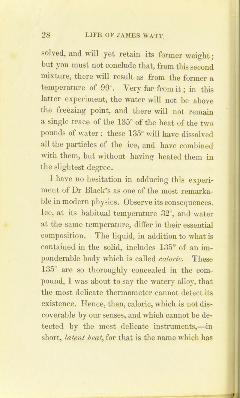 solved, and will yet retain its former weight ; but you must not conclude that, from this second mixture, there will result as from the former a temperature of 99°. Very far from it; in this latter experiment, the water will not be above the freezing point, and there will not remain a single trace of the 135° of the heat of the two pounds of water : these 135° will have dissolved all the particles of the ice, and have combined with them, but without having heated them in the slightest degree. 1 have no hesitation in adducing this experi- ment of Dr Black’s as one of the most remarka- ble in modern physics. Observe its consequences. Ice, at its habitual temperature 32°, and water at the same temperature, differ in their essential composition. The liquid, in addition to what is contained in the solid, includes 135° of an im- ponderable body which is called caloric. These 135 are so thoroughly concealed in the com- pound, I was about to say the watery alloy, that the most delicate thermometer cannot detect its existence. Hence, then, caloric, which is not dis- coverable by our senses, and which cannot be de- tected by the most delicate instruments,—in short, latent heat, for that is the name which has