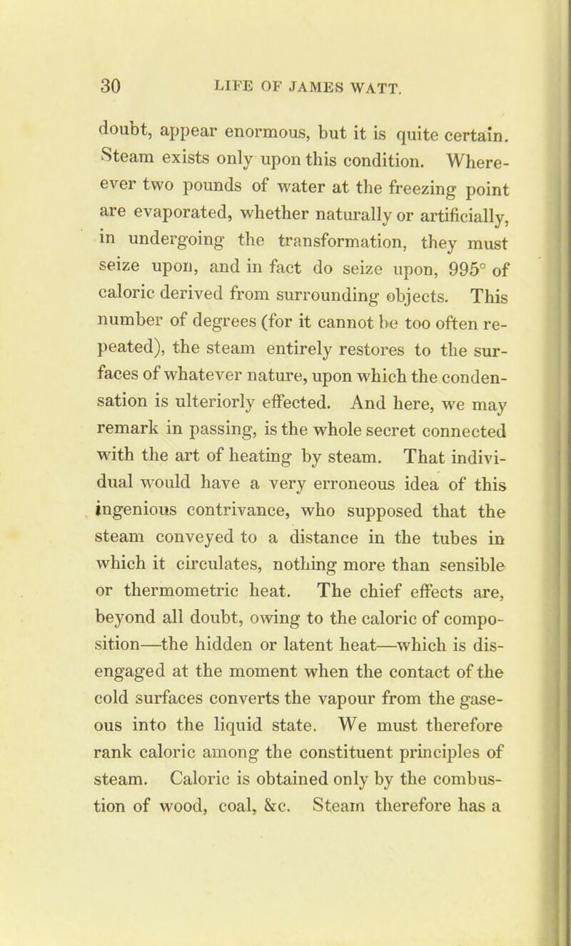 doubt, appear enormous, but it is quite certain. Steam exists only upon this condition. Where- ever two pounds of water at the freezing point are evaporated, whether naturally or artificially, in undergoing the transformation, they must seize upon, and in fact do seize upon, 995° of caloric derived from surrounding objects. This number of degrees (for it cannot be too often re- peated), the steam entirely restores to the sur- faces of whatever nature, upon which the conden- sation is ulteriorly effected. And here, we may remark in passing, is the whole secret connected with the art of heating by steam. That indivi- dual would have a very erroneous idea of this ingenious contrivance, who supposed that the steam conveyed to a distance in the tubes in which it circulates, nothing more than sensible or thermometric heat. The chief effects are, beyond all doubt, owing to the caloric of compo- sition—the hidden or latent heat—which is dis- engaged at the moment when the contact of the cold surfaces converts the vapour from the gase- ous into the liquid state. We must therefore rank caloric among the constituent principles of steam. Caloric is obtained only by the combus- tion of wood, coal, &c. Steam therefore has a