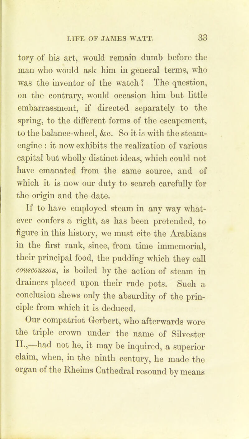 tory of his art, would remain dumb before the man who would ask him in general terms, who was the inventor of the watch ? The question, on the contrary, would occasion him but little embarrassment, if directed separately to the spring, to the different forms of the escapement, to the balance-wheel, &c. So it is with the steam- engine : it now exhibits the realization of various capital but wholly distinct ideas, which could not have emanated from the same source, and of which it is now our duty to search carefully for the origin and the date. If to have employed steam in any way what- ever confers a right, as has been pretended, to figure in this history, we must cite the Arabians in the first rank, since, from time immemorial, their principal food, the pudding which they call couscoussou, is boiled by the action of steam in drainers placed upon their rude pots. Such a conclusion shews only the absurdity of the prin- ciple from which it is deduced. Our compatriot Gerbert, who afterwards wore the triple crown under the name of Silvester Ik, had not he, it may be inquired, a superior claim, when, in the ninth century, he made the organ of the Rheims Cathedral resound by means