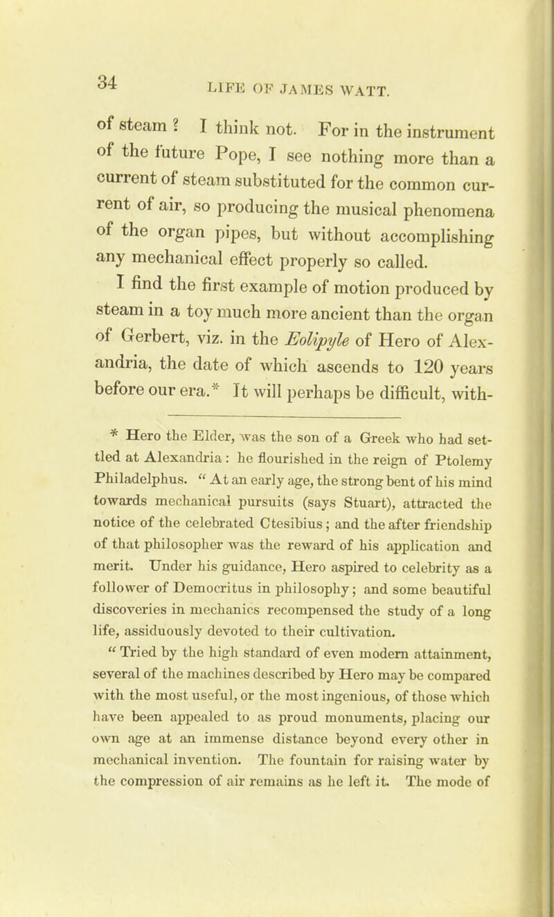 of steam ? I think not. For in the instrument of the future Pope, I see nothing more than a current of steam substituted for the common cur- rent of air, so producing the musical phenomena of the organ pipes, but without accomplishing any mechanical effect properly so called. I find the first example of motion produced by steam in a toy much more ancient than the organ of Gerbert, viz. in the Eolipyle of Hero of Alex- andria, the date of which ascends to 120 years before our era. * It will perhaps be difficult, with- * Hero the Elder, was the son of a Greek who had set- tled at Alexandria: he flourished in the reign of Ptolemy Philadelphus. “ At an early age, the strong bent of his mind towards mechanical pursuits (says Stuart), attracted the notice of the celebrated Ctesibius; and the after friendship of that philosopher was the reward of his application and merit. Under his guidance, Hero aspired to celebrity as a follower of Democritus in philosophy; and some beautiful discoveries in mechanics recompensed the study of a long life, assiduously devoted to their cultivation. “ Tried by the high standard of even modern attainment, several of the machines described by Hero may be compared with the most useful, or the most ingenious, of those which have been appealed to as proud monuments, placing our own age at an immense distance beyond every other in mechanical invention. The fountain for raising water by the compression of air remains as he left it. The mode of