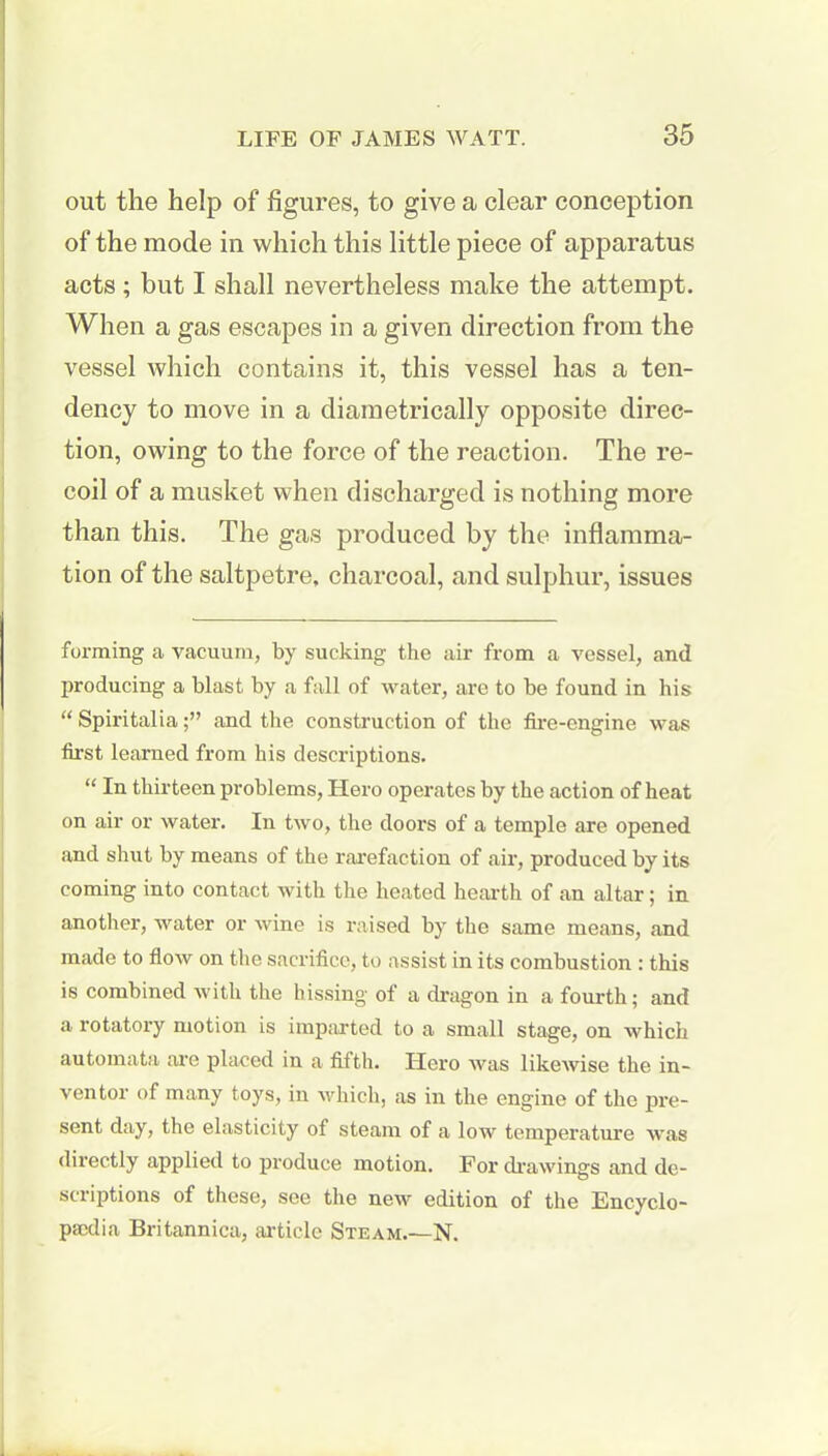 out the help of figures, to give a clear conception of the mode in which this little piece of apparatus acts; but I shall nevertheless make the attempt. When a gas escapes in a given direction from the vessel which contains it, this vessel has a ten- dency to move in a diametrically opposite direc- tion, owing to the force of the reaction. The re- coil of a musket when discharged is nothing more than this. The gas produced by the inflamma- tion of the saltpetre, charcoal, and sulphur, issues forming a vacuum, by sucking the air from a vessel, and producing a blast by a fall of water, are to be found in his “ Spiritaliaand the construction of the fire-engine was first learned from his descriptions. “ In thirteen problems, Hero operates by the action of heat on air or water. In two, the doors of a temple are opened and shut by means of the rarefaction of air, produced by its coming into contact with the heated hearth of an altar; in another, water or wine is raised by the same means, and made to flow on the sacrifice, to assist in its combustion : this is combined with the hissing ot a dragon in a fourth; and a rotatory motion is imparted to a small stage, on which automata are placed in a fifth. Hero was likewise the in- ventor of many toys, in which, as in the engine of the pre- sent day, the elasticity of steam of a low temperature was directly applied to produce motion. For drawings and de- scriptions of these, see the new edition of the Encyclo- psedia Britannica, article Steam.—N.