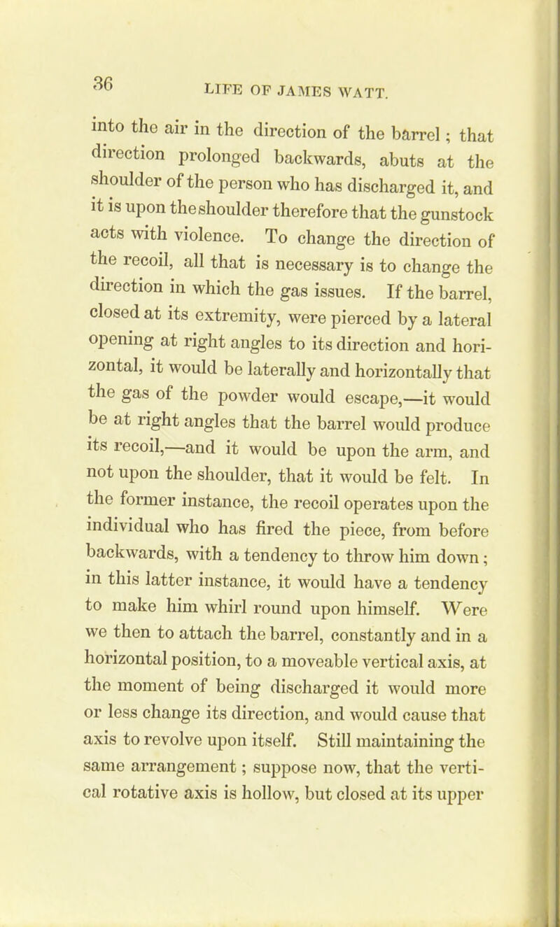 into the air in the direction of the barrel; that direction prolonged backwards, abuts at the shoulder of the person who has discharged it, and it is upon the shoulder therefore that the gunstock acts with violence. To change the direction of the lecoil, all that is necessary is to change the direction in which the gas issues. If the barrel, closed at its extremity, were pierced by a lateral opening at right angles to its direction and hori- zontal, it would be laterally and horizontally that the gas of the powder would escape,—it would be at right angles that the barrel would produce its recoil,—and it would be upon the arm, and not upon the shoulder, that it would be felt. In the former instance, the recoil operates upon the individual who has fired the piece, from before backwards, with a tendency to throw him down; in this latter instance, it would have a tendency to make him whirl round upon himself. Were we then to attach the barrel, constantly and in a horizontal position, to a moveable vertical axis, at the moment of being discharged it would more or less change its direction, and would cause that axis to revolve upon itself. Still maintaining the same arrangement; suppose now, that the verti- cal rotative axis is hollow, but closed at its upper