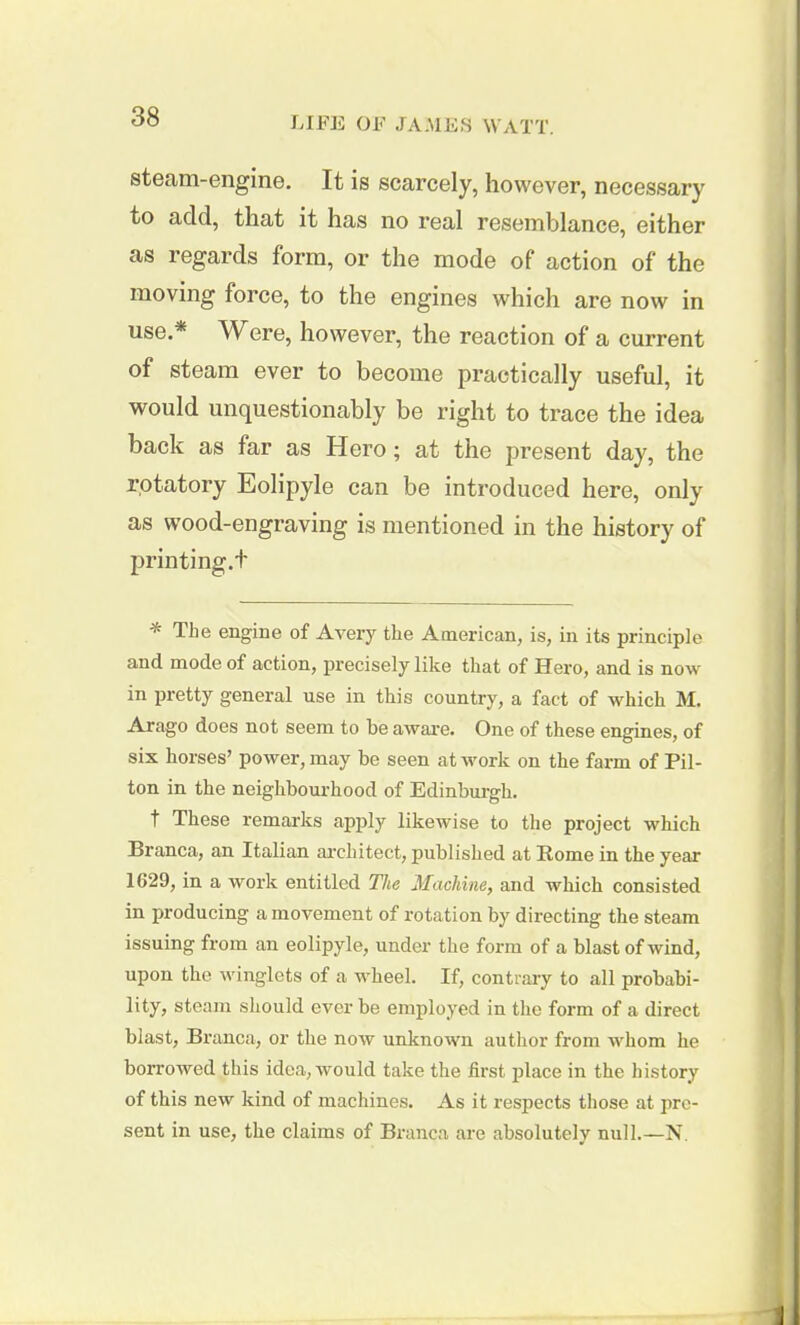 steam-engine. It is scarcely, however, necessary to add, that it has no real resemblance, either as regards form, or the mode of action of the moving force, to the engines which are now in use.* Were, however, the reaction of a current of steam ever to become practically useful, it would unquestionably be right to trace the idea back as far as Hero; at the present day, the rotatory Eolipyle can be introduced here, only as wood-engraving is mentioned in the history of printing.+ * The engine of Avery the American, is, in its principle and mode of action, precisely like that of Hero, and is now in pretty general use in this country, a fact of which M. Arago does not seem to be aware. One of these engines, of six horses’ power, may be seen at work on the farm of Pil- ton in the neighbourhood of Edinburgh. t These remarks apply likewise to the project which Branca, an Italian architect, published at Rome in the year 1G29, in a work entitled The Machine, and which consisted in producing a movement of rotation by directing the steam issuing from an eolipyle, under the form of a blast of wind, upon the winglets of a wheel. If, contrary to all probabi- lity, steam should ever be employed in the form of a direct blast, Branca, or the now unknown author from whom he borrowed this idea, would take the first place in the history of this new kind of machines. As it respects those at pre- sent in use, the claims of Branca are absolutely null.—N.