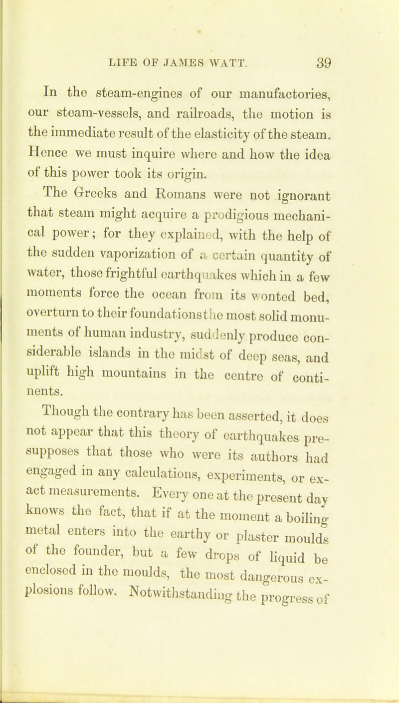 In the steam-engines of our manufactories, our steam-vessels, and railroads, the motion is the immediate result of the elasticity of the steam. Hence we must inquire where and how the idea of this power took its origin. The Greeks and Romans were not ignorant that steam might acquire a prodigious mechani- cal power; for they explained, with the help of the sudden vaporization of a certain quantity of water, those frightful earthquakes which in a few moments force the ocean from its wonted bed, oveiturn to their foundations! lie most solid monu- ments of human industry, suddenly produce con- siderable islands in the midst of deep seas, and uplift high mountains in the centre of conti- nents. Though the contrary has been asserted, it does not appear that this theory of earthquakes pre- supposes that those who were its authors had engaged in any calculations, experiments, or ex- act measurements. Every one at the present day knows the fact, that if at the moment a boiling metal enters into the earthy or plaster moulds of the founder, but a few drops of liquid be enclosed in the moulds, the most dangerous ex- plosions follow. Notwithstanding the progress of
