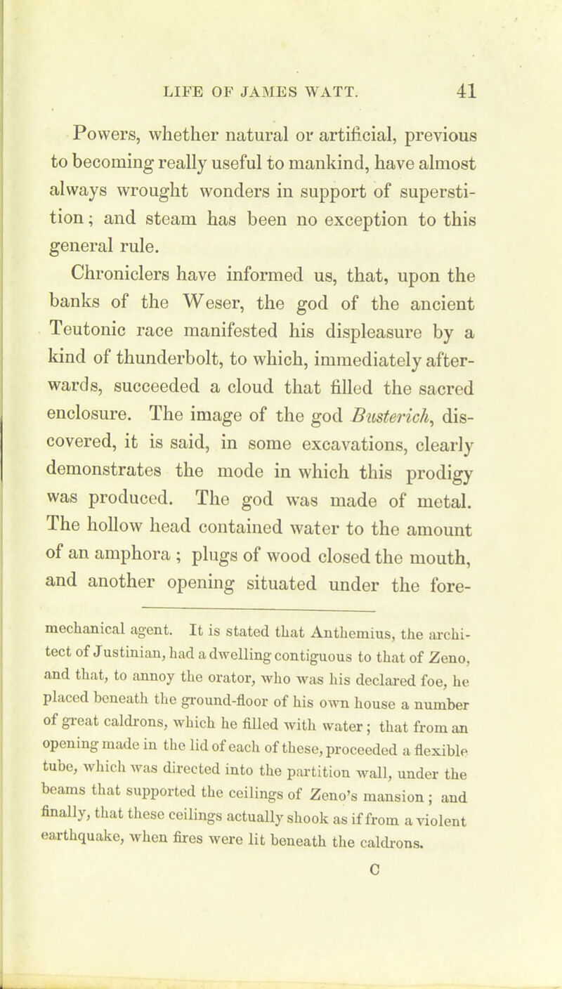 Powers, whether natural or artificial, previous to becoming really useful to mankind, have almost always wrought wonders in support of supersti- tion ; and steam has been no exception to this general rule. Chroniclers have informed us, that, upon the banks of the Weser, the god of the ancient Teutonic race manifested his displeasure by a kind of thunderbolt, to which, immediately after- wards, succeeded a cloud that filled the sacred enclosure. The image of the god Busterich, dis- covered, it is said, in some excavations, clearly demonstrates the mode in which this prodigy was produced. The god was made of metal. The hollow head contained water to the amount of an amphora ; plugs of wood closed the mouth, and another opening situated under the fore- mechanical agent. It is stated that Anthemius, the archi- tect of Justinian, had a dwelling contiguous to that of Zeno, and that, to annoy the orator, who was his declared foe, he placed beneath the ground-floor of his own house a number of great caldrons, which he filled with water; that from an opening made in the lid of each of these, proceeded a flexible tube, which was directed into the partition wall, under the beams that supported the ceilings of Zeno’s mansion ; and finally, that these ceilings actually shook as if from a violent earthquake, when fires were lit beneath the caldrons. C