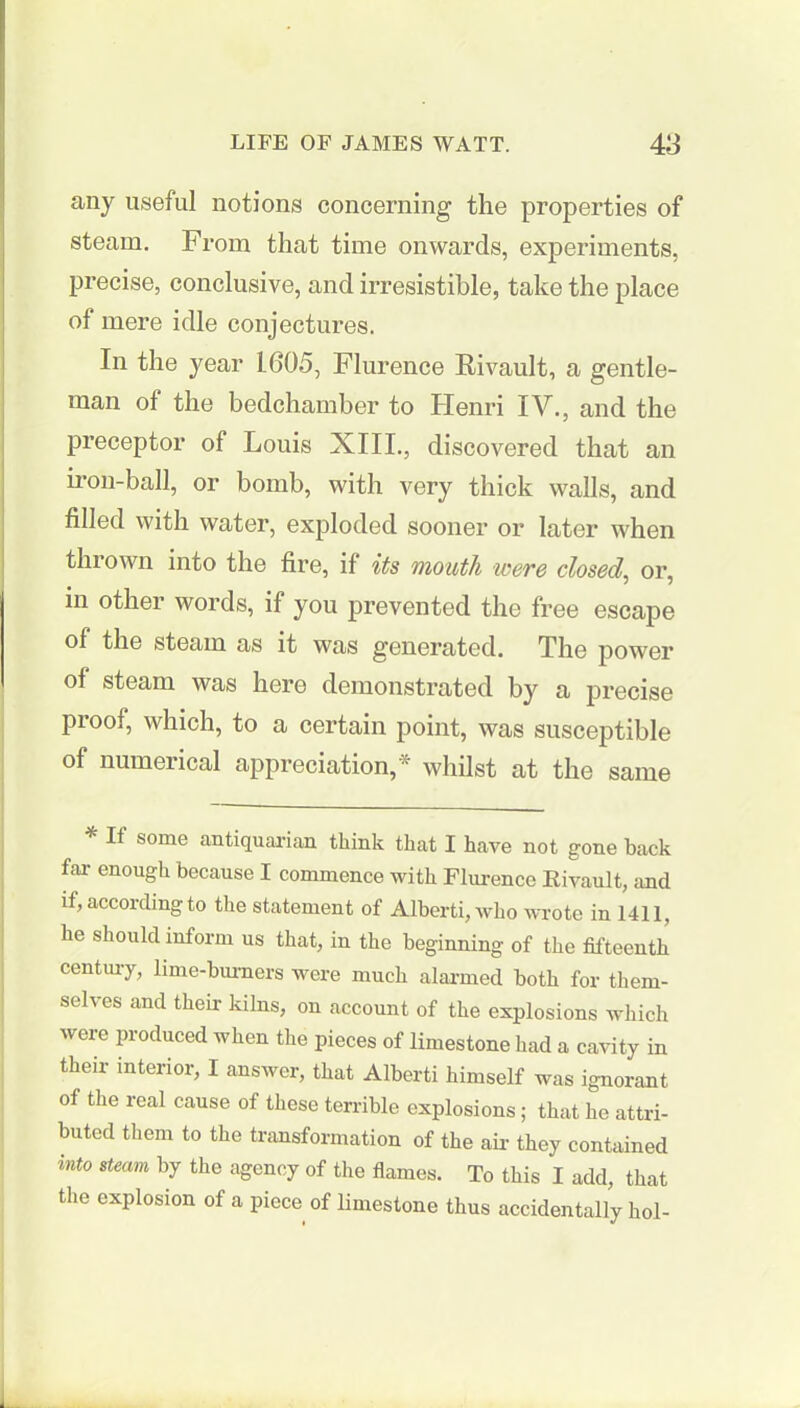any useful notions concerning the properties of steam. From that time onwards, experiments, precise, conclusive, and irresistible, take the place of mere idle conjectures. In the year 1605, Flurence Rivault, a gentle- man of the bedchamber to Henri IV., and the preceptor of Louis XIII., discovered that an iron-ball, or bomb, with very thick walls, and filled with water, exploded sooner or later when thrown into the fire, if its mouth were closed, or, in other words, if you prevented the free escape of the steam as it was generated. The power of steam was here demonstrated by a precise proof, which, to a certain point, was susceptible of numerical appreciation,* whilst at the same * If some antiquarian think that I have not gone back far enough because I commence with Flurence Rivault, and if, according to the statement of Alberti, who wrote in 1411, he should inform us that, in the beginning of the fifteenth century, lime-burners were much alarmed both for them- selves and their kilns, on account of the explosions which were produced when the pieces of limestone had a cavity in their interior, I answer, that Alberti himself was ignorant of the real cause of these terrible explosions; that he attri- buted them to the transformation of the ah- they contained mto steam by the agency of the flames. To this I add, that the explosion of a piece of limestone thus accidentally hoi-