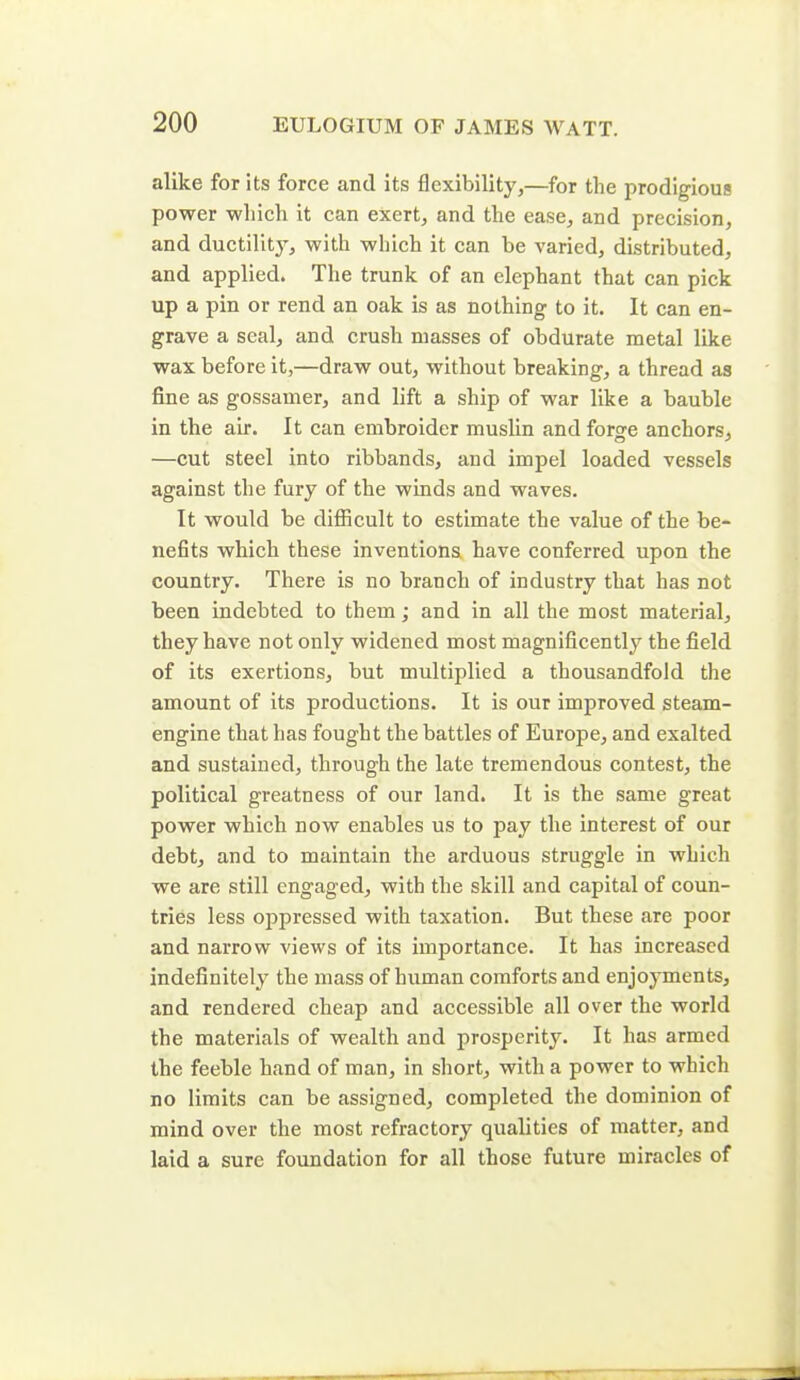 alike for its force and its flexibility,—for the prodigious power which it can exert, and the ease, and precision, and ductility, with which it can be varied, distributed, and applied. The trunk of an elephant that can pick up a pin or rend an oak is as nothing to it. It can en- grave a seal, and crush masses of obdurate metal like wax before it,—draw out, without breaking, a thread as fine as gossamer, and lift a ship of war like a bauble in the air. It can embroider muslin and forge anchors, —cut steel into ribbands, and impel loaded vessels against the fury of the winds and waves. It would be difficult to estimate the value of the be- nefits which these inventions have conferred upon the country. There is no branch of industry that has not been indebted to them; and in all the most material, they have not only widened most magnificently the field of its exertions, but multiplied a thousandfold the amount of its productions. It is our improved steam- engine that has fought the battles of Europe, and exalted and sustained, through the late tremendous contest, the political greatness of our land. It is the same great power which now enables us to pay the interest of our debt, and to maintain the arduous struggle in which we are still engaged, with the skill and capital of coun- tries less oppressed with taxation. But these are poor and narrow views of its importance. It has increased indefinitely the mass of human comforts and enjoyments, and rendered cheap and accessible all over the world the materials of wealth and prosperity. It has armed the feeble hand of man, in short, with a power to which no limits can be assigned, completed the dominion of mind over the most refractory qualities of matter, and laid a sure foundation for all those future miracles of