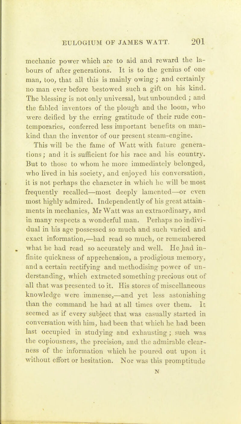 mechanic power which are to aid and reward the la- bours of after generations. It is to the genius of one man, too, that all this is mainly owing; and certainly no man ever before bestowed such a gift on his kind. The blessing is not only universal, but unbounded ; and the fabled inventors of the plough and the loom, who were deified by the erring gratitude of their rude con- temporaries, conferred less important benefits on man- kind than the inventor of our present steam-engine. This will be the fame of Watt with future genera- tions; and it is sufficient for his race and his country. But to those to whom he more immediately belonged, who lived in his society, and enjoyed his conversation, it is not perhaps the character in which he will be most frequently recalled—most deeply lamented—or even most highly admired. Independently of his great attain - ments in mechanics, Mr Watt was an extraordinary, and in many respects a wonderful man. Perhaps no indivi- dual in his age possessed so much and such varied and exact information,—had read so much, or remembered what he had read so accurately and well. He had in- finite quickness of apprehension, a prodig'ious memory, and a certain rectifying and methodising power of un- derstanding, which extracted something precious out of all that was presented to it. His stores of miscellaneous knowledge were immense,—and yet less astonishing than the command he had at all times over them. It seemed as if every subject that was casually started in conversation with him, had been that which he had been last occupied in studying and exhausting; such was the copiousness, the precision, and the admirable clear- ness of the information which he poured out upon it without effort or hesitation. Nor was this promptitude N