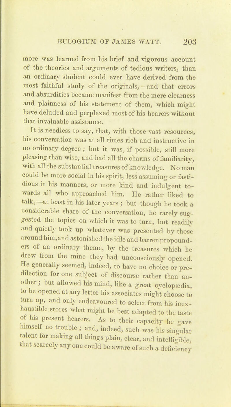 more was learned from his brief and vigorous account of the theories and arguments of tedious writers, than an ordinary student could ever have derived from the most faithful study of the originals,—and that errors and absurdities became manifest from the mere clearness and plainness of his statement of them, which might have deluded and perplexed most of his hearers without that invaluable assistance. It is needless to say, that, with those vast resources, his conversation was at all times rich and instructive in no ordinary degree; but it was, if possible, still more pleasing than wise, and had all the charms of familiaritv, with all the substantial treasures of knowledge. No man could be more social in his spirit, less assuming or fasti- dious in his manners, or more kind and indulgent to- wards all who approached him. He rather liked to talk,—at least in his later years ; but though he took a considerable share of the conversation, he rarely sug- gested the topics on which it was to turn, but readily and quietly took up whatever was presented by those around him, and astonished the idle and barren propound- ers of an ordinary theme, by the treasures which he diew from the mine they had unconsciously opened. He generally seemed, indeed, to have no choice or pre- dilection for one subject of discourse rather than an- other ; but allowed his mind, like a great cyclopaedia, to be opened at any letter his associates might choose to turn up, and only endeavoured to select from his inex- haustible stores what might be best adapted to the taste of Ins present hearers. As to their capacity he gave lnmself no trouble ; and, indeed, such was his singular talent for making all things plain, clear, and intelligible, that scarcely any one could be aware of such a deficiency