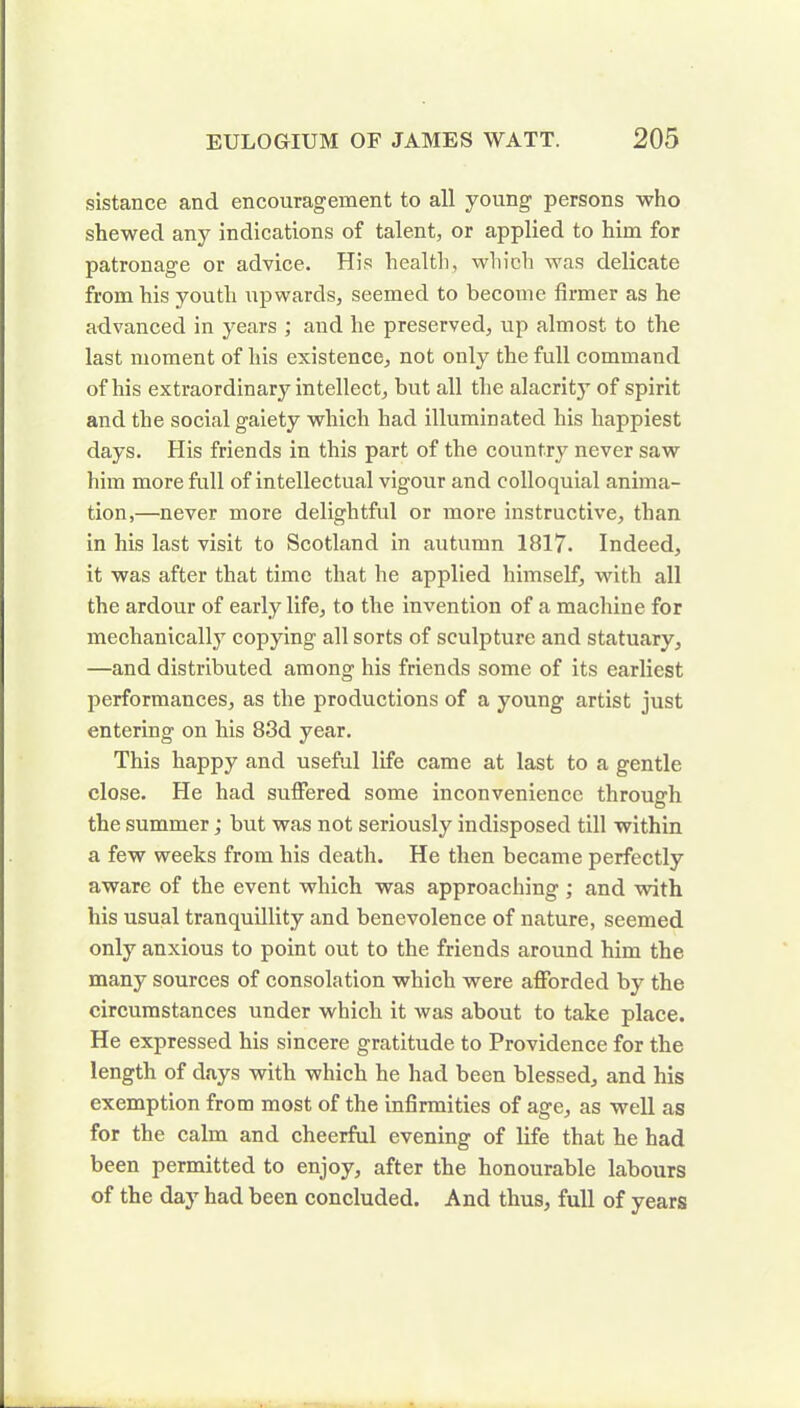sistance and encouragement to all young persons who shewed any indications of talent, or applied to him for patronage or advice. His health, which was delicate from his youth upwards, seemed to become firmer as he advanced in years ; and he preserved, up almost to the last moment of his existence, not only the full command of his extraordinary intellect, but all the alacrity of spirit and the social gaiety which had illuminated his happiest days. His friends in this part of the country never saw him more full of intellectual vigour and colloquial anima- tion,—never more delightful or more instructive, than in his last visit to Scotland in autumn 1817. Indeed, it was after that time that he applied himself, with all the ardour of early life, to the invention of a machine for mechanically copying all sorts of sculpture and statuary, —and distributed among his friends some of its earliest performances, as the productions of a young artist just entering on his 83d year. This happy and useful life came at last to a gentle close. He had suffered some inconvenience through the summer; but was not seriously indisposed till within a few weeks from his death. He then became perfectly aware of the event which was approaching ; and with his usual tranquillity and benevolence of nature, seemed only anxious to point out to the friends around him the many sources of consolation which were afforded by the circumstances under which it was about to take place. He expressed his sincere gratitude to Providence for the length of days with which he had been blessed, and his exemption from most of the infirmities of age, as well as for the calm and cheerful evening of life that he had been permitted to enjoy, after the honourable labours of the day had been concluded. And thus, full of years