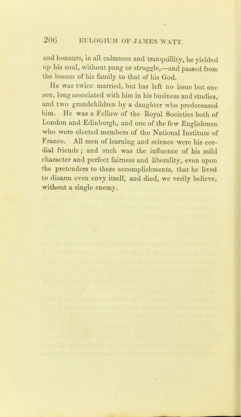 and honours, in all calmness and tranquillity, lie yielded up his soul, without pang or struggle,—and passed from the bosom of his family to that of his God. He was twice married, but has left no issue but one son, long associated with him in his business and studies, and two grandchildren by a daughter who predeceased him. He was a Fellow of the Royal Societies both of London and Edinburgh, and one of the few Englishmen who were elected members of the National Institute of France. All men of learning and science were his cor- dial friends ; and such was the influence of his mild character and perfect fairness and liberality, even upon the pretenders to these accomplishments, that he lived to disarm even envy itself, and died, we verily believe, without a single enemy.