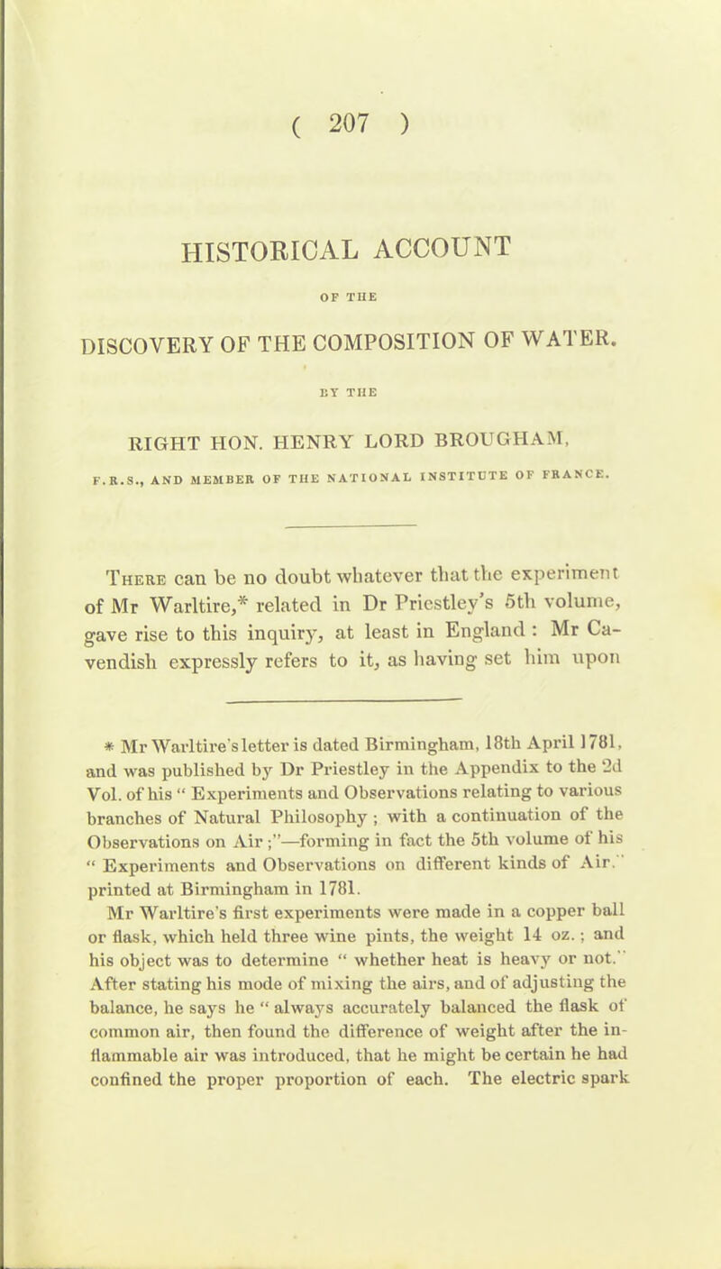 HISTORICAL ACCOUNT OF THE DISCOVERY OF THE COMPOSITION OF WATER. EY TIIE RIGHT HON. HENRY LORD BROUGHAM, F.R.S., AND MEMBER OF THE NATIONAL INSTITUTE OF FRANCE. There can be no doubt whatever that the experiment of Mr Warltire,* related in Dr Priestley s 5th volume, gave rise to this inquiry, at least in England : Mr Ca- vendish expressly refers to it, as having set him upon * Mr Wavltire'sletter is dated Birmingham, I8th April 1781. and was published by Dr Priestley in the Appendix to the ‘2d Vol. of his “ Experiments and Observations relating to various branches of Natural Philosophy ; with a continuation of the Observations on Air —forming in fact the 5th volume of his “ Experiments and Observations on different kinds of Air. printed at Birmingham in 1781. Mr Warltire’s first experiments were made in a copper ball or flask, which held three wine pints, the weight 14 oz.; and his object was to determine “ whether heat is heavy or not. After stating his mode of mixing the airs, and of adjusting the balance, he says he “ always accurately balanced the flask of common air, then found the difference of weight after the in- flammable air was introduced, that he might be certain he had confined the proper proportion of each. The electric spark