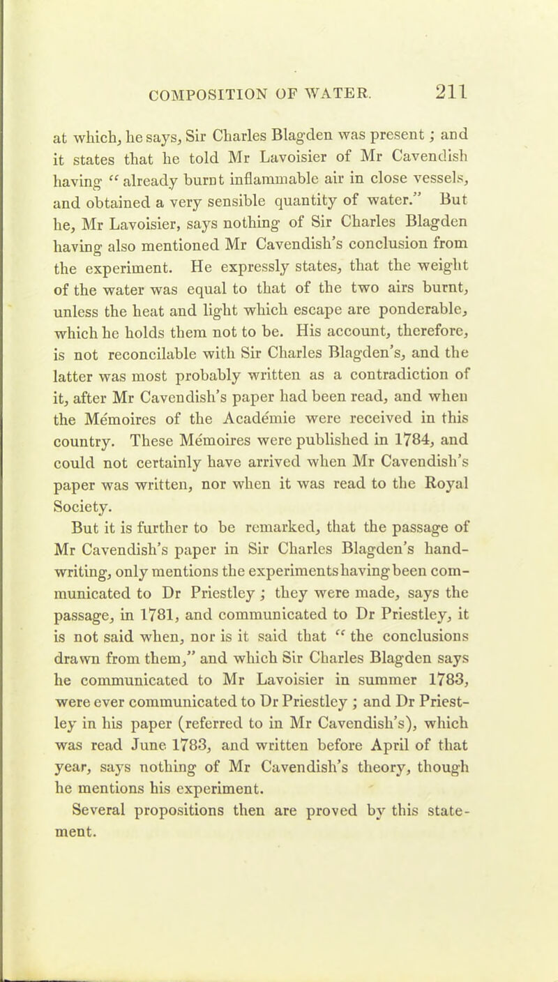 at which, he says, Sir Charles Blagden was present; and it states that he told Mr Lavoisier of Mr Cavendish having “ already burnt inflammable air in close vessels, and obtained a very sensible quantity of water.” But he, Mr Lavoisier, says nothing of Sir Charles Blagden having also mentioned Mr Cavendish’s conclusion from the experiment. He expressly states, that the weight of the water was equal to that of the two airs burnt, unless the heat and light which escape are ponderable, which he holds them not to be. His account, therefore, is not reconcilable with Sir Charles Blagden’s, and the latter was most probably written as a contradiction of it, after Mr Cavendish’s paper had been read, and when the Memoires of the Academie were received in this country. These Memoires were published in 1784, and could not certainly have arrived when Mr Cavendish’s paper was written, nor when it was read to the Royal Society. But it is further to be remarked, that the passage of Mr Cavendish’s paper in Sir Charles Blagden’s hand- writing, only mentions the experimentshavingbeen com- municated to Dr Priestley; they were made, says the passage, in 1781, and communicated to Dr Priestley, it is not said when, nor is it said that “ the conclusions drawn from them,” and which Sir Charles Blagden says he communicated to Mr Lavoisier in summer 1783, were ever communicated to Dr Priestley ; and Dr Priest- ley in his paper (referred to in Mr Cavendish’s), which was read June 1783, and written before April of that year, says nothing of Mr Cavendish’s theory, though he mentions his experiment. Several propositions then are proved by this state- ment.