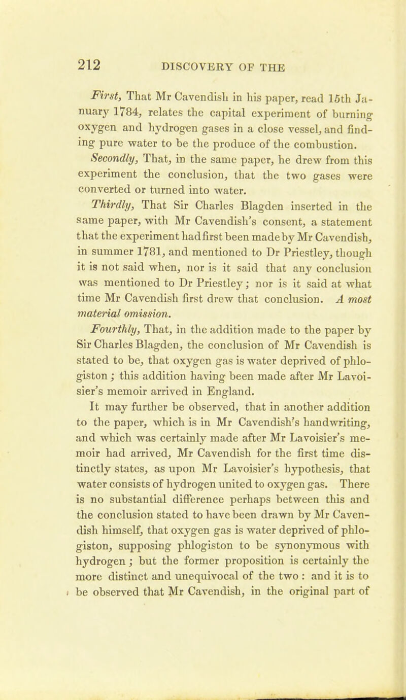 First, That Mr Cavendish in his paper, read 15th Ja- nuary 1784, relates the capital experiment of burning oxygen and hydrogen gases in a close vessel, and find- ing pure water to be the produce of the combustion. Secondly, That, in the same paper, he drew from this experiment the conclusion, that the two gases were converted or turned into water. Thirdly, That Sir Charles Blagden inserted in the same paper, with Mr Cavendish’s consent, a statement that the experiment liadfirst been made by Mr Cavendish, in summer 1781, and mentioned to Dr Priestley, though it is not said when, nor is it said that any conclusion was mentioned to Dr Priestley; nor is it said at what time Mr Cavendish first drew that conclusion. A most material omission. Fourthly, That, in the addition made to the paper by Sir Charles Blagden, the conclusion of Mr Cavendish is stated to be, that oxygen gas is water deprived of phlo- giston ; this addition having been made after Mr Lavoi- sier’s memoir arrived in England. It may further be observed, that in another addition to the paper, which is in Mr Cavendish’s handwriting, and which was certainly made after Mr Lavoisier’s me- moir had arrived, Mr Cavendish for the first time dis- tinctly states, as upon Mr Lavoisier’s hypothesis, that water consists of hydrogen united to oxygen gas. There is no substantial difference perhaps between this and the conclusion stated to have been drawn by Mr Caven- dish himself, that oxygen gas is water deprived of phlo- giston, supposing phlogiston to be synonymous with hydrogen; but the former proposition is certainly the more distinct and unequivocal of the two : and it is to . be observed that Mr Cavendish, in the original part of