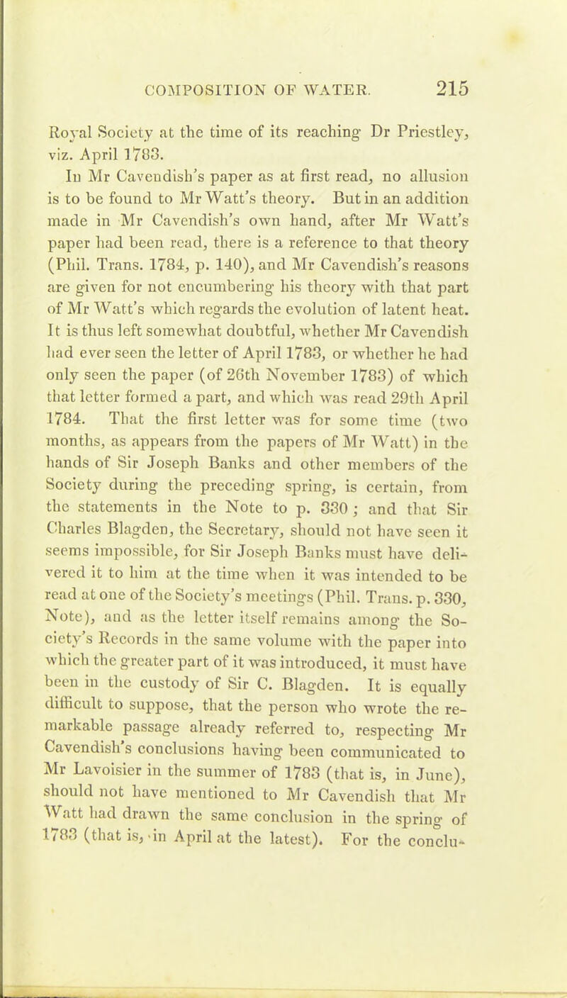 Royal Society at the time of its reaching Dr Priestley, viz. April 1788. In Mr Cavendish’s paper as at first read, no allusion is to be found to Mr Watt’s theory. Butin an addition made in Mr Cavendish’s own hand, after Mr Watt’s paper had been read, there is a reference to that theory (Phil. Trans. 1784, p. 140), and Mr Cavendish’s reasons are given for not encumbering’ his theory with that part of Mr Watt’s which regards the evolution of latent heat. It is thus left somewhat doubtful, whether Mr Cavendish had ever seen the letter of April 1783, or whether he had only seen the paper (of 26tli November 1783) of which that letter formed apart, and which was read 29tli April 1784. That the first letter was for some time (two months, as appears from the papers of Mr Watt) in the hands of Sir Joseph Banks and other members of the Society during the preceding spring, is certain, from the statements in the Note to p. 330 ; and that Sir Charles Blagden, the Secretarj^, should not have seen it seems impossible, for Sir Joseph Bunks must have deli- vered it to him at the time when it was intended to be read at one of the Society’s meetings (Phil. Trans, p. 330, Note), and as the letter itself remains among the So- ciety’s Records in the same volume with the paper into which the greater part of it was introduced, it must have been in the custody of Sir C. Blagden. It is equally difficult to suppose, that the person who wrote the re- markable passage already referred to, respecting Mr Cavendish s conclusions having been communicated to Mr Lavoisier in the summer of 1783 (that is, in June), should not have mentioned to Mr Cavendish that Mr Watt had drawn the same conclusion in the spring of 1 < 8o (that is, dn April at the latest). For the conclu-