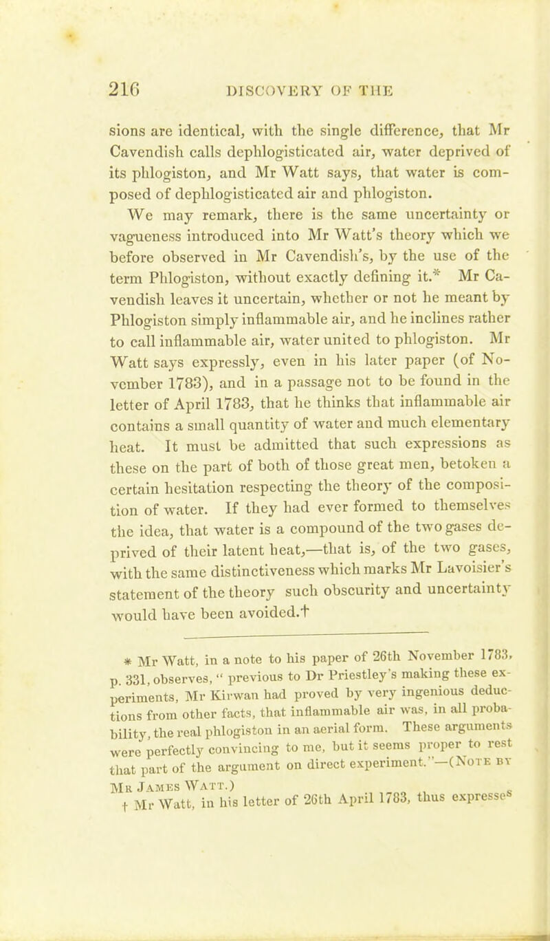 sions are identical, with the single difference, that Mr Cavendish calls dephlogisticated air, water deprived of its phlogiston, and Mr Watt says, that water is com- posed of dephlogisticated air and phlogiston. We may remark, there is the same uncertainty or vagueness introduced into Mr Watt’s theory which we before observed in Mr Cavendish’s, by the use of the term Phlogiston, without exactly defining it.* Mr Ca- vendish leaves it uncertain, whether or not he meant by Plilogiston simply inflammable air, and he inclines rather to call inflammable air, water united to phlogiston. Mr Watt says expressly, even in his later paper (of No- vember 1783), and in a passage not to be found in the letter of April 1783, that he thinks that inflammable air contains a small quantity of water and much elementary heat. It must be admitted that such expressions as these on the part of both of those great men, betoken a certain hesitation respecting the theory of the composi- tion of water. If they had ever formed to themselves the idea, that water is a compound of the two gases de- prived of their latent heat,—that is, of the two gases, with the same distinctiveness which marks Mr Lavoisier’s statement of the theory such obscurity and uncertainty would have been avoided.t * Mr Watt, in a note to his paper of 26th November 1783. p. 331, observes, “ previous to Dr Priestley s making these ex- periments, Mr Kirwan had proved by very ingenious deduc- tions from other facts, that inflammable air was, in all proba- bility, the real phlogiston in an aerial form. These arguments were perfectly convincing to me, but it seems proper to rest that part of the argument on direct experiment. '—(Note bt Mr James Watt.) t Mr Watt, in his letter of 26th April 1783, thus expresses