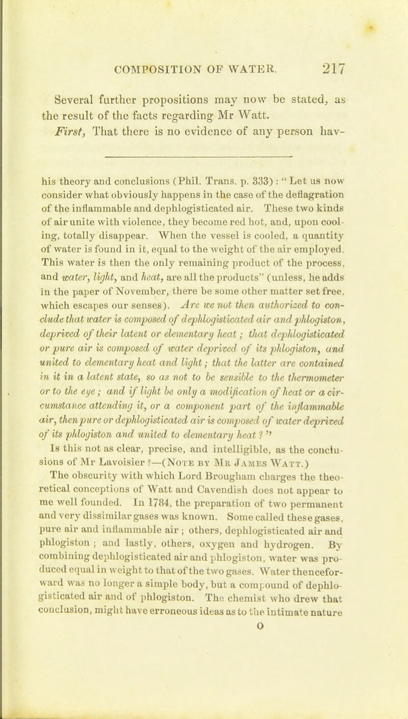 Several further propositions may now be stated,, as the result of the facts regarding Mr Watt. First, That there is no evidence of any person hav- his theory and conclusions (Phil. Trans, p. 333): “ Let us now consider what obviously happens in the case of the deflagration of the inflammable and dephlogisticated air. These two kinds of air unite with violence, they become red hot, and, upon cook ing, totally disappear. When the vessel is cooled, a quantity of water is found in it, equal to the weight of the air employed. This water is then the only remaining product of the process, and water, light, and heat, are all the products” (unless, he adds in the paper of November, there be some other matter set free, which escapes our senses). Are we not then authorized to con- clude that water is composed of dephlogisticated air and: phlogiston, deprived of their latent or elementary heat; that dephlogisticated or pure air is composed of water deprived'• of its phlogiston, and united to elementary heat and light; that the latter are contained in it in a latent state, so as not to be sensible to the thermometer or to the eye; and if light be only a modification of heat or a cir- cumstance attending it, or a component part of the inflammable air, then pure or dephlogisticated air is composed of water deprived of its phlogiston and united to elementary heat ? ’’ Is this not as clear, precise, and intelligible, as the conclu- sions of Mr Lavoisier?—(Note by Mr James Watt.) The obscurity with which Lord Brougham charges the theo- retical conceptions of Watt and Cavendish does not appear to me well founded. In 1784, the preparation of two permanent and very dissimilar gases was known. Some called these gases, pure air and inflammable air ; others, dephlogisticated air and phlogiston ; and lastly, others, oxygen and hydrogen. By combining dephlogisticated air and phlogiston, water was pro- duced equal in weight to that of the two gases. Water thencefor- ward was no longer a simple body, but a compound of dephlo- gisticated air and ot phlogiston. The chemist who drew that conclusion, might have erroneous ideas as to the intimate nature O