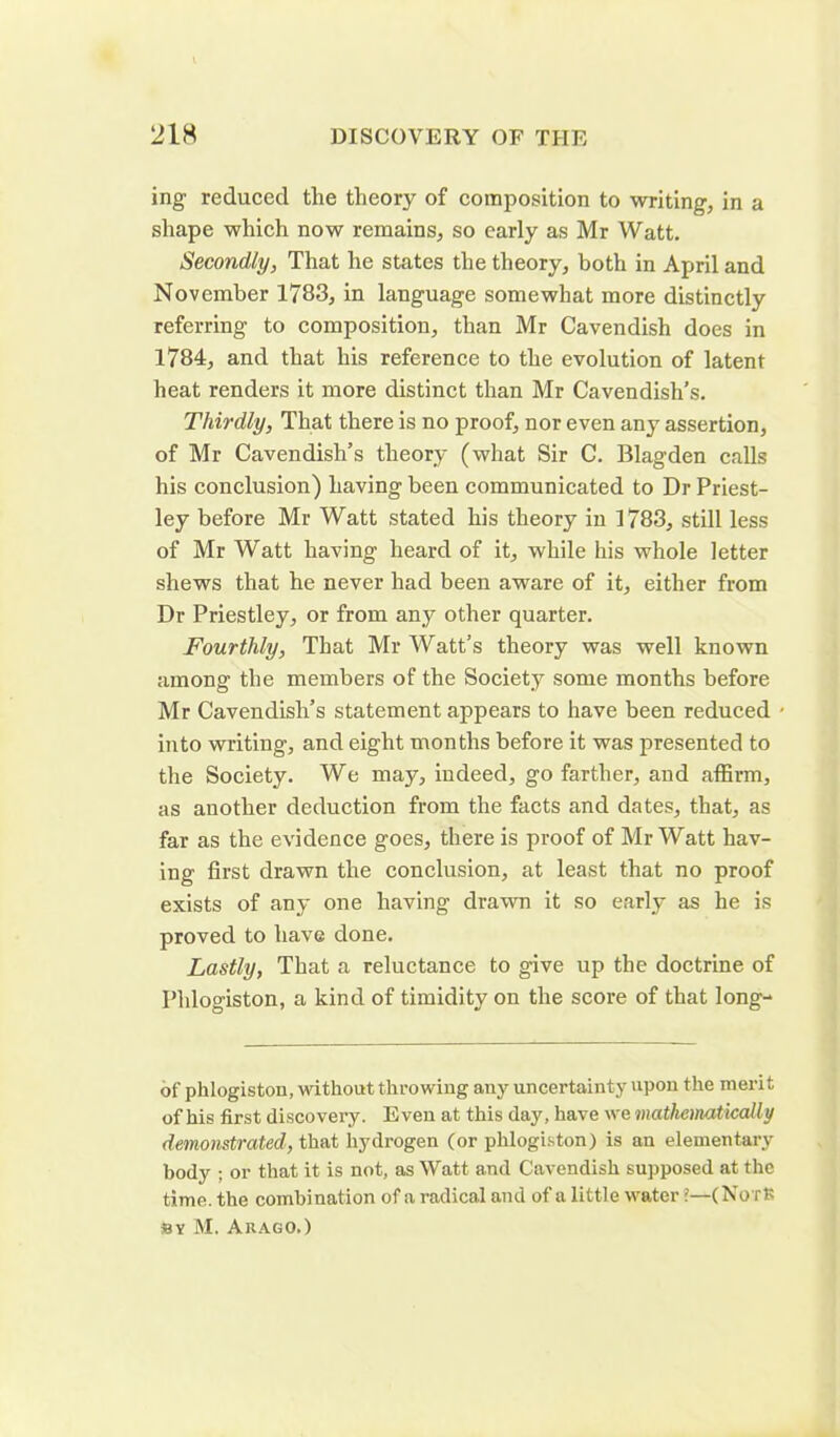 ing reduced the theory of composition to writing, in a shape which now remains, so early as Mr Watt. Secondly, That he states the theory, both in April and November 1783, in language somewhat more distinctly referring to composition, than Mr Cavendish does in 1784, and that his reference to the evolution of latent heat renders it more distinct than Mr Cavendish’s. Thirdly, That there is no proof, nor even any assertion, of Mr Cavendish’s theory (what Sir C. Blagden calls his conclusion) having been communicated to Dr Priest- ley before Mr Watt stated his theory in 1783, still less of Mr Watt having heard of it, while his whole letter shews that he never had been aware of it, either from Dr Priestley, or from any other quarter. Fourthly, That Mr Watt’s theory was well known among the members of the Society some months before Mr Cavendish’s statement appears to have been reduced into writing, and eight months before it was presented to the Society. We may, indeed, go farther, and affirm, as another deduction from the facts and dates, that, as far as the evidence goes, there is proof of Mr Watt hav- ing first drawn the conclusion, at least that no proof exists of any one having drawn it so early as he is proved to have done. Lastly, That a reluctance to give up the doctrine of Phlogiston, a kind of timidity on the score of that long- of phlogiston, without throwing any uncertainty upon the merit of his first discovery. Even at this day, have we mathematically demonstrated, that hydrogen (or phlogiston) is an elementary body ; or that it is not, as Watt and Cavendish supposed at the time, the combination of a radical and of a little water ?—(NotJS by M. Arago.)