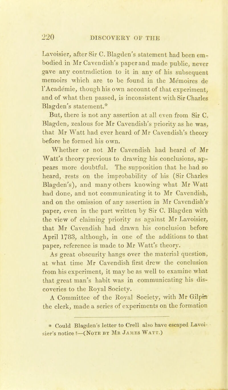 Lavoisier, after Sir C. Blagden’s statement had been em- bodied in Mr Cavendish’s paper and made public, never gave any contradiction to it in any of his subsequent memoirs which are to be found in the Memoires de l’Academie, though his own account of that experiment, and of what then passed, is inconsistent with Sir Charles Blagden’s statement.* But, there is not any assertion at all even from Sir C. Blagden, zealous for Mr Cavendish’s priority as he was, that Mr Watt had ever heard of Mr Cavendish’s theory before he formed his own. Whether or not Mr Cavendish had heard of Mr Watt’s theory previous to drawing his conclusions, ap- pears more doubtful. The supposition that he had so heard, rests on the improbability of his (Sir Charles Blagden’s), and many others knowing what Mr Watt had done, and not communicating it to Mr Cavendish, and on the omission of any assertion in Mr Cavendish’s paper, even in the part written by Sir C. Blagden with the view of claiming priority as against Mr Lavoisier, that Mr Cavendish had drawn his conclusion before April 1783, although, in one of the additions to that paper, reference is made to Mr Watt's theory. As great obscurity hangs over the material question, at what time Mr Cavendish first drew the conclusion from his experiment, it maybe as well to examine what that great man’s habit was in communicating his dis- coveries to the Royal Society. A Committee of the Royal Society, with Mr Gilpin the clerk, made a series of experiments on the formation * Could Blagden’s letter to Crell also have escaped Lavoi- sier’s notice *—(Note by Mr James Watt.)