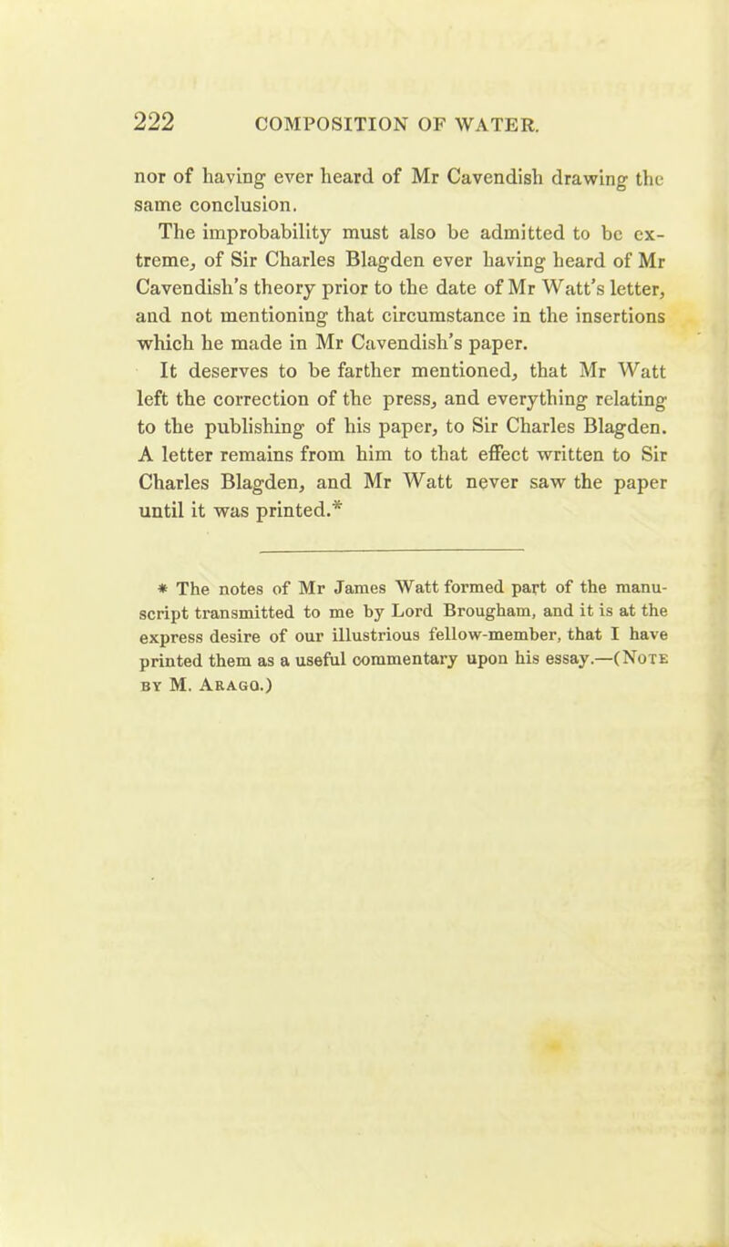 nor of having ever heard of Mr Cavendish drawing the same conclusion. The improbability must also be admitted to be ex- treme., of Sir Charles Blagden ever having heard of Mr Cavendish’s theory prior to the date of Mr Watt’s letter, and not mentioning that circumstance in the insertions which he made in Mr Cavendish’s paper. It deserves to be farther mentioned, that Mr Watt left the correction of the press, and everything relating to the publishing of his paper, to Sir Charles Blagden. A letter remains from him to that effect written to Sir Charles Blagden, and Mr Watt never saw the paper until it was printed.* * The notes of Mr James Watt formed part of the manu- script transmitted to me by Lord Brougham, and it is at the express desire of our illustrious fellow-member, that I have printed them as a useful commentary upon his essay.—(Note by M. Aragq.)