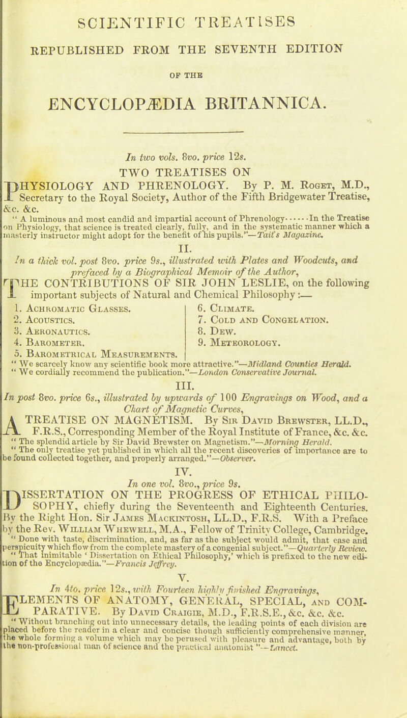 SCIENTIFIC TREATISES REPUBLISHED FROM THE SEVENTH EDITION OF THE ENCYCLOPAEDIA BRITANNICA. In two vols. 8»o. price 12s. TWO TREATISES ON PHYSIOLOGY AND PHRENOLOGY. By P. M. Roget, M.D., Secretary to the Royal Society, Author of the Fifth Bridgewater Treatise, &c. &c. “ A luminous and most candid and impartial account of Phrenology In the Treatise on Physiology, that science is treated clearly, fully, and in the systematic manner which a masterly instructor might adopt for the benefit of his pupils.”—Tail's Magazine. II. In a thick vol. post 8vo. price 9s., illustrated with Plates and Woodcuts, and prefaced by a Biographical Memoir of the Author, rpHE CONTRIBUTIONS OF SIR JOHN LESLIE, on the following important subjects of Natural and Chemical Philosophy:— 6. Climate. 7. Cold and Congelation. 8. Dew. 9. Meteorology. 1. Achromatic Glasses. 2. Acoustics. 3. Aeronautics. 4. Barometer. 5. Barometrical Measurements. “We scarcely know any scientific hook more attractive.”—Midland Counties Her add. “ We cordially recommend the publication.”—London Conservative Journal. III. In post 8vo. price 6s., illustrated by upwards of 100 Engravings on Wood, and a Chart of Magnetic Curves, A TREATISE ON MAGNETISM. By Sir David Brewster, LL.D., F.R.S., Corresponding Member of the Royal Institute of France, &c. &c. “ The splendid article by Sir David Brewster on Magnetism.”—Morning Herald. “ The only treatise yet published in which all the recent discoveries of importance are to be found collected together, and properly arranged.”—Observer. IV. In one vol. 8vo., price 9s. Dissertation on the progress of ethical philo- sophy, chiefly during the Seventeenth and Eighteenth Centuries. By the Right Hon. Sir James Mackintosh, LL.D., F.R.S. With a Preface by the Rev. Wllliam Whewell, M.A., Fellow of Trinity College, Cambridge. “ Done with taste, discrimination, and, as far as the subject would admit, that case and rspicuity which flow from the complete mastery of a congenial subject.”—Quarterly lie view.  That Inimitable ‘ Dissertation on Ethical Philosophy,’ which is prefixed to the new edi- tion of the Encyclopedia.”—Francis Jeffrey. V. In 4to. price 12s., with Fourteen highly finished Enqravings, Elements of anatomy, general, special, and com- parative. By David Craigie, M.D., F.R.S.E., &c. &c. &c. “ Without branching out into unnecessary details, the leading points of each division are placed before the reader in a clear and concise though sufficiently comprehensive manner, the whole forming a volume which may be perused with pleasure and advantage, both by the non-profeasional man of science and the practical anatomist —Lancet