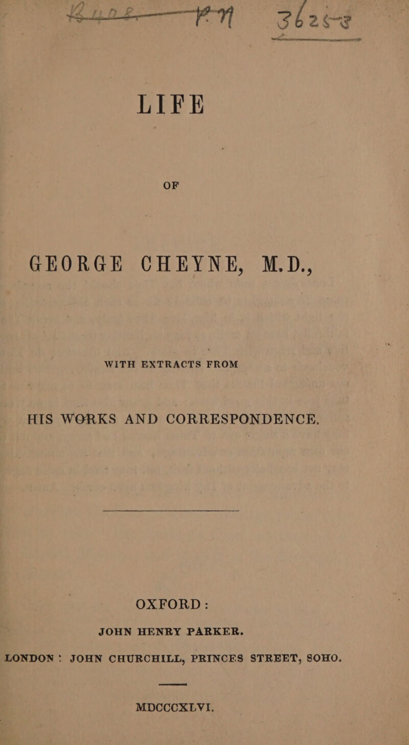 —EN Shece LIFE GEORGE CHEYNE, M.D., WITH EXTRACTS FROM HIS WORKS AND CORRESPONDENCE, OXFORD : JOHN HENRY PARKER. LONDON : JOHN CHURCHILL, PRINCES STREET, SOHO, MDCCCXLVI,
