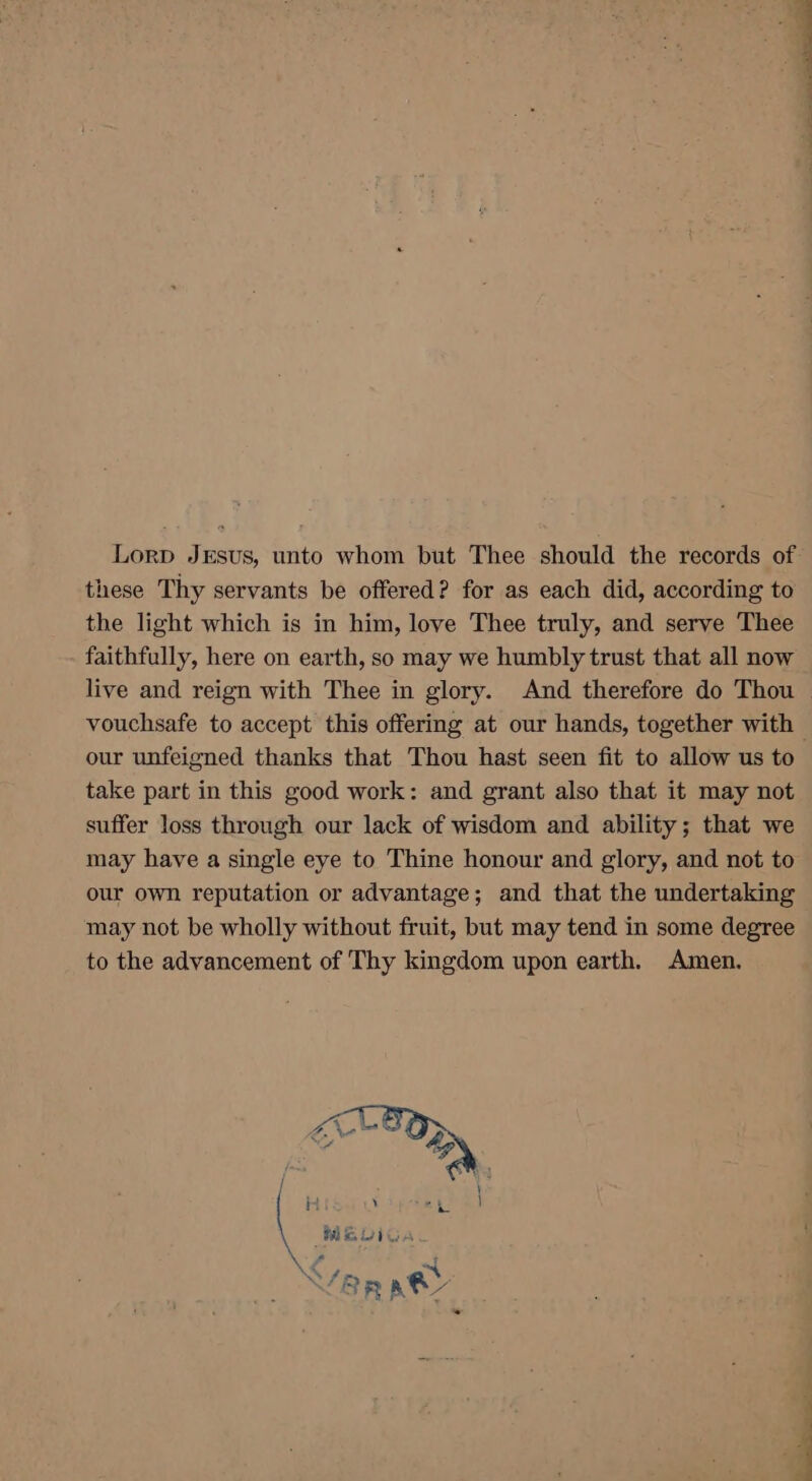 Lorp JrEsus, unto whom but Thee should the records of these Thy servants be offered? for as each did, according to the light which is in him, love Thee truly, and serve Thee faithfully, here on earth, so may we humbly trust that all now live and reign with Thee in glory. And therefore do Thou vouchsafe to accept this offering at our hands, together with | our unfeigned thanks that Thou hast seen fit to allow us to take part in this good work: and grant also that it may not suffer loss through our lack of wisdom and ability; that we may have a single eye to Thine honour and glory, and not to our own reputation or advantage; and that the undertaking may not be wholly without fruit, but may tend in some degree to the advancement of Thy kingdom upon earth. Amen.
